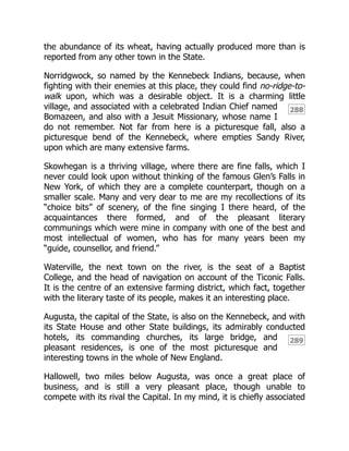 288
289
the abundance of its wheat, having actually produced more than is
reported from any other town in the State.
Norridgwock, so named by the Kennebeck Indians, because, when
fighting with their enemies at this place, they could find no-ridge-to-
walk upon, which was a desirable object. It is a charming little
village, and associated with a celebrated Indian Chief named
Bomazeen, and also with a Jesuit Missionary, whose name I
do not remember. Not far from here is a picturesque fall, also a
picturesque bend of the Kennebeck, where empties Sandy River,
upon which are many extensive farms.
Skowhegan is a thriving village, where there are fine falls, which I
never could look upon without thinking of the famous Glen’s Falls in
New York, of which they are a complete counterpart, though on a
smaller scale. Many and very dear to me are my recollections of its
“choice bits” of scenery, of the fine singing I there heard, of the
acquaintances there formed, and of the pleasant literary
communings which were mine in company with one of the best and
most intellectual of women, who has for many years been my
“guide, counsellor, and friend.”
Waterville, the next town on the river, is the seat of a Baptist
College, and the head of navigation on account of the Ticonic Falls.
It is the centre of an extensive farming district, which fact, together
with the literary taste of its people, makes it an interesting place.
Augusta, the capital of the State, is also on the Kennebeck, and with
its State House and other State buildings, its admirably conducted
hotels, its commanding churches, its large bridge, and
pleasant residences, is one of the most picturesque and
interesting towns in the whole of New England.
Hallowell, two miles below Augusta, was once a great place of
business, and is still a very pleasant place, though unable to
compete with its rival the Capital. In my mind, it is chiefly associated
 