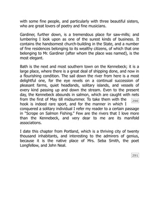 290
291
with some fine people, and particularly with three beautiful sisters,
who are great lovers of poetry and fine musicians.
Gardiner, further down, is a tremendous place for saw-mills; and
lumbering I look upon as one of the surest kinds of business. It
contains the handsomest church-building in the State, and a number
of fine residences belonging to its wealthy citizens, of which that one
belonging to Mr. Gardiner (after whom the place was named), is the
most elegant.
Bath is the next and most southern town on the Kennebeck; it is a
large place, where there is a great deal of shipping done, and now in
a flourishing condition. The sail down the river from here is a most
delightful one, for the eye revels on a continual succession of
pleasant farms, quiet headlands, solitary islands, and vessels of
every kind passing up and down the stream. Even to the present
day, the Kennebeck abounds in salmon, which are caught with nets
from the first of May till midsummer. To take them with the
hook is indeed rare sport, and for the manner in which I
conquered a solitary individual I refer my reader to a certain passage
in “Scrope on Salmon Fishing.” Few are the rivers that I love more
than the Kennebeck, and very dear to me are its manifold
associations.
I date this chapter from Portland, which is a thriving city of twenty
thousand inhabitants, and interesting to the admirers of genius,
because it is the native place of Mrs. Seba Smith, the poet
Longfellow, and John Neal.
 