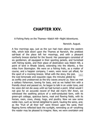 292
CHAPTER XXV.
A Fishing Party on the Thames—Watch Hill—Night Adventures.
Norwich. August.
A few mornings ago, just as the sun had risen above the eastern
hills, which look down upon the Thames at Norwich, the prettiest
sail-boat of the place left her moorings, and with a pleasant
northerly breeze started for the Sound. Her passengers consisted of
six gentlemen, all equipped in their sporting jackets, and furnished
with fishing tackle, and their place of destination was Watch Hill, a
point of land in Rhode Island, extending into the Atlantic, a few
miles from Stonington. We were on a fishing frolic, as a matter of
course, and a happier company, I ween, were never yet afloat, for
the sport of a morning breeze. What with the story, the jest,
the iced lemonade and exquisite cigar, the minutes glided by
as swiftly and unobserved as the tiny waves around us. Now we met
a solitary fisherman, towing for bass, and as we hailed him with a
friendly shout and passed on, he began to talk in an under tone, and
his voice did not die away until we had turned a point. What would I
not give for an accurate record of that old man’s life! Anon, we
witnessed the soothing picture of a well-conducted farm, with its
green-girt cottage, spacious barns, neat and flowing fields, with its
horses, oxen, cows, sheep, hogs, and poultry. Now we saw some
noble men, such as Vernet delighted to paint, hauling the seine, and,
as the “fruit of all their toil” were thrown upon the sand, their
flipping forms reflected back the sunlight, reminding us of—anything
the reader may be pleased to imagine. Now, we were overtaken and
 