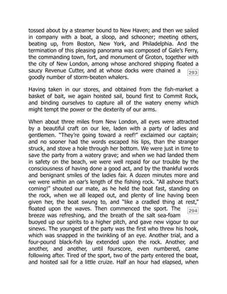 293
294
tossed about by a steamer bound to New Haven; and then we sailed
in company with a boat, a sloop, and schooner; meeting others,
beating up, from Boston, New York, and Philadelphia. And the
termination of this pleasing panorama was composed of Gale’s Ferry,
the commanding town, fort, and monument of Groton, together with
the city of New London, among whose anchored shipping floated a
saucy Revenue Cutter, and at whose docks were chained a
goodly number of storm-beaten whalers.
Having taken in our stores, and obtained from the fish-market a
basket of bait, we again hoisted sail, bound first to Commit Rock,
and binding ourselves to capture all of the watery enemy which
might tempt the power or the dexterity of our arms.
When about three miles from New London, all eyes were attracted
by a beautiful craft on our lee, laden with a party of ladies and
gentlemen. “They’re going toward a reef!” exclaimed our captain;
and no sooner had the words escaped his lips, than the stranger
struck, and stove a hole through her bottom. We were just in time to
save the party from a watery grave; and when we had landed them
in safety on the beach, we were well repaid for our trouble by the
consciousness of having done a good act, and by the thankful words
and benignant smiles of the ladies fair. A dozen minutes more and
we were within an oar’s length of the fishing rock. “All ashore that’s
coming!” shouted our mate, as he held the boat fast, standing on
the rock, when we all leaped out, and plenty of line having been
given her, the boat swung to, and “like a cradled thing at rest,”
floated upon the waves. Then commenced the sport. The
breeze was refreshing, and the breath of the salt sea-foam
buoyed up our spirits to a higher pitch, and gave new vigour to our
sinews. The youngest of the party was the first who threw his hook,
which was snapped in the twinkling of an eye. Another trial, and a
four-pound black-fish lay extended upon the rock. Another, and
another, and another, until fourscore, even numbered, came
following after. Tired of the sport, two of the party entered the boat,
and hoisted sail for a little cruize. Half an hour had elapsed, when
 