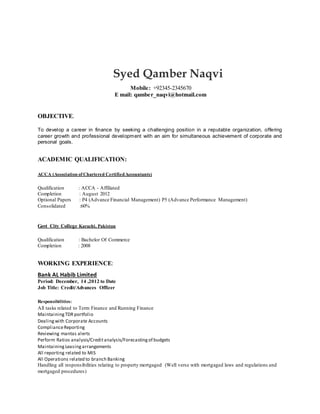 Syed Qamber Naqvi 
Mobile: +92345-2345670 
E mail: qamber_naqvi@hotmail.com 
OBJECTIVE. 
To develop a career in finance by seeking a challenging position in a reputable organization, offering 
career growth and professional development with an aim for simultaneous achievement of corporate and 
personal goals. 
ACADEMIC QUALIFICATION: 
ACCA (Association of Chartered Certified Accountants) 
Qualification : ACCA - Affiliated 
Completion : August 2012 
Optional Papers : P4 (Advance Financial Management) P5 (Advance Performance Management) 
Consolidated :60% 
Govt City College Karachi, Pakistan 
Qualification : Bachelor Of Commerce 
Completion : 2008 
WORKING EXPERIENCE: 
Bank AL Habib Limited 
Period: December, 14 ,2012 to Date 
Job Title: Credit/Advances Officer 
Responsibilities: 
All tasks related to Term Finance and Running Finance 
Maintaining TDR portfolio 
Dealing with Corporate Accounts 
Compliance Reporting 
Reviewing mantas alerts 
Perform Ratios analysis/Credit analysis/Forecasting of budgets 
Maintaining Leasing arrangements 
All reporting related to MIS 
All Operations related to branch Banking 
Handling all responsibilities relating to property mortgaged (Well verse with mortgaged laws and regulations and 
mortgaged procedures) 
 