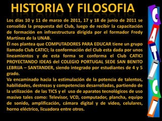 CCAAHISTORIA Y FILOSOFIATTLos días 10 y 11 de marzo de 2011, 17 y 18 de junio de 2011 se consolida la propuesta del Club, luego de recibir la capacitaciónde formación en infraestructura dirigida por el formador Fredy Martínez de la UNAB.Él nos plantea que COMPUTADORES PARA EDUCAR tiene un grupo llamado Club CATICI; la conformación del Club esta dada por unos lineamientos y de esta forma se conforma el Club CATICI PROYECTANDO IDEAS del COLEGIO PORTUGAL SEDE SAN BENITO LEBRIJA – SANTANDER, siendointegrado por estudiantes de 4 y 5 grado.Va encaminado hacia la estimulación de la potencia de talentos, habilidades, destrezas y competencias desarrolladas, partiendo de la utilización  de las TICS y el  uso de aparatos tecnológicos de uso masivo tales como: Televisor, VCD, computador, plancha, equipo de sonido, amplificación, cámara digital y de video, celulares, horno eléctrico, licuadora entre otros.IICCII