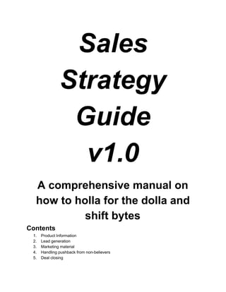 Sales  
Strategy  
Guide 
v1.0 
 
A comprehensive manual on 
how to holla for the dolla and 
shift bytes 
Contents 
1.  Product Information 
2.  Lead generation 
3.  Marketing material 
4.  Handling pushback from non­believers 
5.  Deal closing 
 