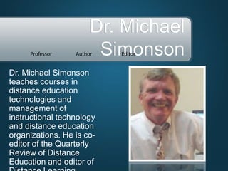 Dr. Michael Simonson
teaches courses in
distance education
technologies and
management of
instructional technology
and distance education
organizations. He is co-
editor of the Quarterly
Review of Distance
Education and editor of
Dr. Michael
SimonsonProfessor Author Editor
 