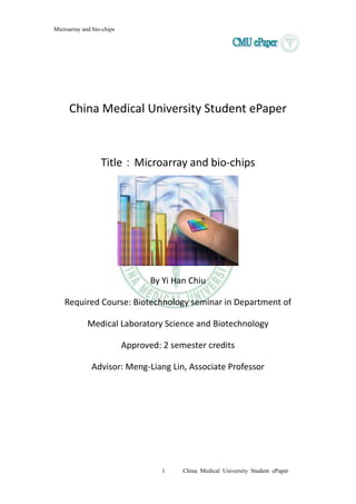 Microarray and bio-chips
1 China Medical University Student ePaper
China Medical University Student ePaper
Title：Microarray and bio-chips
By Yi Han Chiu
Required Course: Biotechnology seminar in Department of
Medical Laboratory Science and Biotechnology
Approved: 2 semester credits
Advisor: Meng-Liang Lin, Associate Professor
 