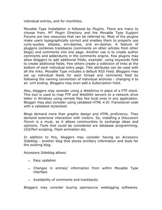 individual entries, and for monthlies.
Movable Type Installation is followed by Plugins. There are many to
choose from. MT Plugin Directory and the Movable Type Support
Forums are two resources that can be referred to. Most of the plugins
make users typographically correct and enables them to properly use
curly-quotes, ellipses, em-dashes, and en-dashes. A feature of
pluggins combines trackbacks (comments on other articles from other
blogs) and comments into one page. Another use is to create author
comments and addendums in the comments engine. Few plugins may
allow bloggers to add additional fields, example: using keywords field
to create additional fields. Few others create a collection of links at the
bottom of each individual entry page. Title attributes can be used with
all the links. Movable Type includes a default RSS Feed. Bloggers may
set up individual feeds for each thread and comments feed by
following the naming convention of individual archives - changing it to
an .xml ending. Bloggers may even add a Subscription Field.
Also, bloggers may consider using a WebDrive in place of a FTP client.
This tool is used to map FTP and WebDAV servers to a network drive
letter in Windows using remote files like local ones in any application.
Blogger may also consider using validated HTML 4.01 Transitional code
with a validated stylesheet.
Blogs demand more than graphic design and HTML proficiency. They
demand extensive interaction with visitors. So, installing a Discussion
Forum is a must, as it allows communities to exchange ideas and
opinions. Tools that could be considered are database programming,
CGI/Perl scripting, Flash animation etc.
In addition to this, bloggers may consider having an Accessory
Sideblog - another blog that stores ancillary information and tools for
the existing blog.
Accessory Sideblog allows:
• Easy updation
• Changes in entries/ information from within Movable Type
interface
• Availability of comments and trackbacks
Bloggers may consider buying opensource weblogging softwares.
 