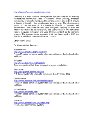 http://sourceforge.net/projects/geeklog
GeekLog is a web content management system suitable for running
full-featured community sites. It supports article posting, threaded
comments, event scheduling, and link management and is built around
a design philosophy that emphasizes ease of use. The development
status of the software is 5 - Production/Stable. It requires web
environment. The software has been designed keeping in mind the
intended audience to be developers, end users/desktop. The software’s
natural language is English and uses OS Independent as its operating
system. The programming language that has been used is PHP and
functions mostly to maintain dynamic content.
Other Useful Sites:
For Commenting Systems
aspcomments
http://www.sneaker.org/index.html
Free ASP-based comment system for use on Blogger-backed and other
weblogs.
BlogBack
http://www.tecknik.net/blogback/
Comment system that does not require server installation.
blogKomm
http://blogkomm.com/index.php
PHP-based system to integrate comments directly into a blog
cgiComments
http://www.knurdle.com/commenting.php
Free perl-based comment system for use on Blogger-backed and other
weblogs.
dotcomments
http://www.foreword.net/
Free PHP-based comment system for use on Blogger-backed and other
weblogs.
Enetation
http://www.enetation.co.uk/index.php?
Free hosted commenting system
 
