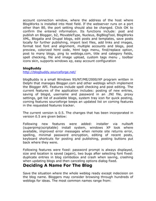 account connection window, where the address of the host where
BlogWorks is installed into Host field. If the webserver runs on a port
other than 80, the port setting should also be changed. Click OK to
confirm the entered information. Its functions include: post and
publish on Blogger, b2, MovableType, Nucleus, BigBlogTool, BlogWorks
XML, Blogalia and Drupal blogs, edit posts and templates, save posts
locally for further publishing, import text files, add links and images,
format text font and alignment, multiple accounts and blogs, post
preview, colorized html code, html tags menu, find/replace option,
post to many blogs, ping to weblogs.com, title and category fields,
spell checking, file and image upload, custom tags menu , toolbar
icons skin, supports windows xp, easy account configuration
blogBuddy
http://blogbuddy.sourceforge.net/
blogBuddy is a small Windows 95/NT/ME/2000/XP program written in
Delphi that manages Blogger.com and other weblogs which implement
the Blogger API. Features include spell checking and post editing. The
current features of the application includes: posting of new entries,
saving of blogid, username and password in an .INI file, proxy
settings, get list of available blogs, system tray icon for quick posting,
coming features sourceforge keeps an updated list on coming features
in the requested features tracker.
The current version is 0.5. The changes that has been incorporated in
version 0.5 are given below:
Following new features were added: installer via nullsoft
(superpimp|scriptable) install system, windows XP look where
available, improved error messages when remote site returns error,
spelling, minimal password encryption, editing of recent posts,
keyboard shortcuts for posting and publishing, posting buttons put
back where they were.
Following features were fixed: password prompt is always displayed,
size and location is saved (again), two bugs after selecting font fixed:
duplicate entries in blog combobox and crash when saving, crashing
when updating blogs and then canceling options dialog fixed.
Deciding A Name For The Blog
Save the situation where the whole weblog ready except indecision on
the blog name. Bloggers may consider browsing through hundreds of
weblogs for ideas. The most common names range from:
 