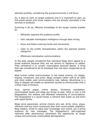 planned carefully, considering the group/community it will focus.
So, it pays to work on target audience and it is important to plan, as
this would attract only those readers who are directly interested in the
services or products.
Summing it all up, effective knowledge of the target market enables
to:
• Efficiently segment the audience profile
• Gain valuable marketplace intelligence through data mining
• Know and follow evolving trends and movements
• Cater to the profile characteristics within the planned content
categories
• Effectively individualize communications
In the past, people considered that individual blogs don't appeal to a
broad audience because they are not serious or objective or edited.
They considered it to contain meaningless personal details. A thing
that was considered to be its drawback has now been recognized as its
appeal.
Most human verbal communication is not rocket science; it's sloppy,
looping, incoherent, and prolix. Blogs compare rather well to an older
and more widely used communications tool, talking. Advertising in a
blog or blogset will enable an advertiser quickly to communicate with a
critical mass of thinkers.
Sure, opinion pages, online diaries, Christmas newsletters,
commonplace books and blogs are things of past. What is new is the
blogosphere, the endless and effortless networking of conversations.
The blogosphere is a social fractal, a network that scales up and down
with equal facility.
Blogs serve passionate, activist citizens who eat, drink, drive, argue,
influence and buy more voraciously than their couch-potato neighbors.
Blog readers, wired to value peer knowledge over brand, are a prime
audience for new messages. The blogosphere’s self-organized
networks offer adventurous advertisers the opportunity to target
unique and previously unarticulated demographics.
 