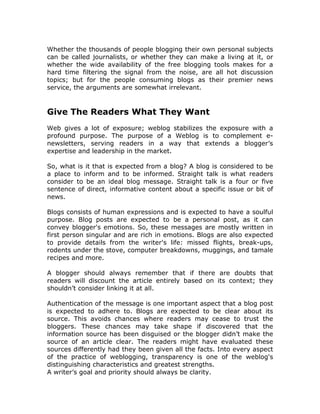 Whether the thousands of people blogging their own personal subjects
can be called journalists, or whether they can make a living at it, or
whether the wide availability of the free blogging tools makes for a
hard time filtering the signal from the noise, are all hot discussion
topics; but for the people consuming blogs as their premier news
service, the arguments are somewhat irrelevant.
Give The Readers What They Want
Web gives a lot of exposure; weblog stabilizes the exposure with a
profound purpose. The purpose of a Weblog is to complement e-
newsletters, serving readers in a way that extends a blogger’s
expertise and leadership in the market.
So, what is it that is expected from a blog? A blog is considered to be
a place to inform and to be informed. Straight talk is what readers
consider to be an ideal blog message. Straight talk is a four or five
sentence of direct, informative content about a specific issue or bit of
news.
Blogs consists of human expressions and is expected to have a soulful
purpose. Blog posts are expected to be a personal post, as it can
convey blogger's emotions. So, these messages are mostly written in
first person singular and are rich in emotions. Blogs are also expected
to provide details from the writer's life: missed flights, break-ups,
rodents under the stove, computer breakdowns, muggings, and tamale
recipes and more.
A blogger should always remember that if there are doubts that
readers will discount the article entirely based on its context; they
shouldn’t consider linking it at all.
Authentication of the message is one important aspect that a blog post
is expected to adhere to. Blogs are expected to be clear about its
source. This avoids chances where readers may cease to trust the
bloggers. These chances may take shape if discovered that the
information source has been disguised or the blogger didn’t make the
source of an article clear. The readers might have evaluated these
sources differently had they been given all the facts. Into every aspect
of the practice of weblogging, transparency is one of the weblog's
distinguishing characteristics and greatest strengths.
A writer’s goal and priority should always be clarity.
 