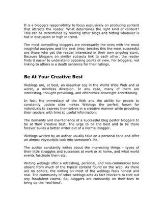 It is a bloggers responsibility to focus exclusively on producing content
that attracts the reader. What determines the right kind of content?
This can be determined by reading other blogs and hitting whatever is
hot in discussion or high in trend.
The most compelling bloggers are necessarily the ones with the most
insightful analyses and the best links; besides this the most successful
are those who get the reader interested in their own ongoing story.
Because bloggers on similar subjects link to each other, the reader
finds it easier to understand opposing points of view. For bloggers, not
linking to others is a death sentence for their ratings.
Be At Your Creative Best
Weblogs are, at best, an essential cog in the World Wide Web and at
worst, a mindless diversion. In any case, many of them are
interesting, thought provoking, and oftentimes downright entertaining.
In fact, the immediacy of the Web and the ability for people to
constantly update sites makes Weblogs the perfect forum for
individuals to express themselves in a creative manner while providing
their readers with links to useful information.
The demands and maintenance of a successful blog pester bloggers to
be at their creative best. The urge to be the best and to be there
forever builds a better writer out of a normal blogger.
Weblogs written by an author usually take on a personal tone and offer
an almost voyeuristic look into someone’s life.
The author constantly writes about the interesting things - types of
their little struggles and successes at work or at home, and what world
events fascinate them etc.
Writing weblogs offer a refreshing, personal, and non-commercial tone
absent from much of the typical content found on the Web. As there
are no editors, the writing on most of the weblogs feels honest and
real. The community of other weblogs acts as fact checkers to root out
any fraudulent claims. So, bloggers are constantly on their toes to
bring up the ‘real-best’.
 
