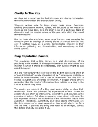 Clarity Is The Key
As blogs are a great tool for brainstorming and sharing knowledge,
they should be written and thought upon clearly.
Whatever writers write for blogs should make sense. Grammar,
spelling, punctuation, rhythm, syntax, and structure do not matter as
much as the focus does. It is the clear focus on a particular topic of
discussion and the concise nature of the post with which they could
move the reader.
Due to these characteristics, news organizations may someday be
willing to point to weblogs or weblog entries as serious sources, but
only if weblogs have, as a whole, demonstrated integrity in their
information gathering and dissemination, and consistency in their
online conduct.
Blog Reputation Counts
The reputation that a blog carries is a vital determinant of its
popularity in the market. If a blogger understands the web culture in a
manner in which it should be understood, then success might be just
about the corner.
It is the "web culture" that is considered to be both cause and effect of
a "post-intellectual" society characterized by "rootlessness, mobility, a
sense of impermanence, and a loss of orientation. But this isn’t a
license to publish any unwanted information. A blogger should always
remember that the kind of information they publish in a blog is the
kind of audience they invite.
The quality and content of a blog post varies wildly, as does their
readership. Some are published by experienced writers, others by
people who are often as entertaining, informative, and accurate as the
experienced writers. But whatever goes on board attract criticisms. So,
it is important to check the authenticity of the information that is to be
published. Reliability, authenticity and value-adding information are
the determinants of a blog’s reputation. You should check the facts
and the links. If you find any thing that needs to be changed, correct
that before anybody else picks it up.
 