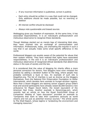 • If any incorrect information is published, correct it publicly
• Each entry should be written in a way that could not be changed.
Only additions should be made possible, but no rewriting or
deletion
• All interest conflict should be disclosed
• Always note questionable and biased sources
Weblogging gives you freedom of expression. At the same time, it has
associated responsibilities. It is an individual's professionalism and
meticulous observance to recognize these standards.
Though Weblogs started out as merely logs of interesting Web sites,
they have evolved into an exchange of communication and
information. Professionals, today, are channeling the impulse in such a
way that it can actually make some small specific difference in the
world.
Professional bloggers are acutely aware of the potential for abuse that
their system inherits. They have realized that rights have associated
responsibilities; in the end it is an individual's professionalism and
meticulous observance of recognized ethical standards that determines
status in the eyes of society and the law.
It is considered that the value of blogging for charity offers a more
personal connection for donors. Few bloggers have even initiated the
practice by adding a donation button to the blog, where people may
probably contribute a buck or two. An example of such site is
blogathon.org. The list of charities is just as diverse as the bloggers
themselves, from the National Film Preservation Foundation to Heifer
International, which donates farm animals to hunger-stricken regions.
More than a dozen bloggers are backing cancer support group Gilda’s
Club and several participants have already raised $6,000 toward a new
ambulance for Magen David Adom, the Israeli equivalent of the
American Red Cross. Another example is Darwinmag.com, which
recently had an article on how the Royal Dutch/Shell Group of
Companies' Weblog of "open discussion" provided an example to
"companies that want to take their customers seriously as world
citizens and not just as potential revenue sources." The article points
to The Shell Report, whose tagline is "protecting the environment and
managing resources."
 