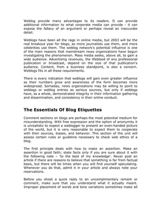 Weblog provide many advantages to its readers. It can provide
additional information to what corporate media can provide - it can
expose the fallacy of an argument or perhaps reveal an inaccurate
detail.
Weblogs have been all the rage in online media, but 2003 will be the
real breakout year for blogs, as more journalists use them, and more
celebrities use them. The weblog network's potential influence is one
of the main reasons that mainstream news organizations have begun
investigating the phenomenon. Mass media seeks, above all, to gain a
wide audience. Advertising revenues, the lifeblood of any professional
publication or broadcast, depend on the size of that publication's
audience. Content, from a business standpoint, is also a concern.
Weblogs fits in all these requirements.
There is every indication that weblogs will gain even greater influence
as their numbers grow and awareness of the form becomes more
widespread. Someday, news organizations may be willing to point to
weblogs or weblog entries as serious sources, but only if weblogs
have, as a whole, demonstrated integrity in their information gathering
and dissemination, and consistency in their online conduct.
The Essentials Of Blog Etiquettes
Comment sections on blogs are perhaps the most potential medium for
misunderstanding. With free expression and the option of anonymity it
is unrealistic to expect a weblogger to present an even-handed picture
of the world, but it is very reasonable to expect them to cooperate
with their sources, biases, and behavior. This section of the unit will
assess certain rules or guideline necessary to check web ethics of a
blog.
The first principle deals with how to make an assertion. Make an
assertion in good faith; state facts only if you are sure about it with
the following note – ‘to the best of my knowledge’. Never post an
article if there are reasons to believe that something is far from factual
basis, but there will be times when you will find yourself speculating.
Whenever you do that, admit it in your article and always note your
reservations.
Before you shoot a quick reply to an uncomplimentary remark or
comment, make sure that you understand what it actually meant.
Improper placement of words and tone variations sometimes make all
 