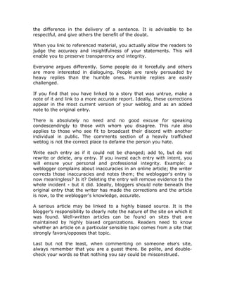 the difference in the delivery of a sentence. It is advisable to be
respectful, and give others the benefit of the doubt.
When you link to referenced material, you actually allow the readers to
judge the accuracy and insightfulness of your statements. This will
enable you to preserve transparency and integrity.
Everyone argues differently. Some people do it forcefully and others
are more interested in dialoguing. People are rarely persuaded by
heavy replies than the humble ones. Humble replies are easily
challenged.
If you find that you have linked to a story that was untrue, make a
note of it and link to a more accurate report. Ideally, these corrections
appear in the most current version of your weblog and as an added
note to the original entry.
There is absolutely no need and no good excuse for speaking
condescendingly to those with whom you disagree. This rule also
applies to those who see fit to broadcast their discord with another
individual in public. The comments section of a heavily trafficked
weblog is not the correct place to defame the person you hate.
Write each entry as if it could not be changed; add to, but do not
rewrite or delete, any entry. If you invest each entry with intent, you
will ensure your personal and professional integrity. Example: a
weblogger complains about inaccuracies in an online article; the writer
corrects those inaccuracies and notes them; the weblogger's entry is
now meaningless? Is it? Deleting the entry will remove evidence to the
whole incident - but it did. Ideally, bloggers should note beneath the
original entry that the writer has made the corrections and the article
is now, to the weblogger's knowledge, accurate.
A serious article may be linked to a highly biased source. It is the
blogger’s responsibility to clearly note the nature of the site on which it
was found. Well-written articles can be found on sites that are
maintained by highly biased organizations. Readers need to know
whether an article on a particular sensible topic comes from a site that
strongly favors/opposes that topic.
Last but not the least, when commenting on someone else's site,
always remember that you are a guest there. Be polite, and double-
check your words so that nothing you say could be misconstrued.
 