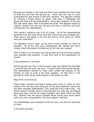 Because we needed a new look and feel it was realized that they need
to build the site from the ground up. There was just way to much
presentational code mixed in with their content. The designer started
by creating a simple layout on paper, then later in Photoshop and
going over that with the stakeholders. Given the simplicity of the site,
this was easily done. Then a template was built. The designer began to
migrate content from the old site and mix that in with the new stuff
coming from the stakeholders.
This content migration was a bit of a bear. All of the presentational
elements from the code which was time consuming were stripped out.
There were a few pages in the site that had so much going on. These
were left untouched.
The designer tried to clean up the site's exiting content as much as
possible. All of the links were reorganized and retitled and did a
simple, clear Information Architecture on the site was created.
After a week or so the basic site was all built out and all of the content
was migrated and updated. It was then sent to the stakeholder for
review.
A Small Wrench in the Work
Having worked out most of the browser bugs and refined the template
it was felt like the work was over. It wasn't quite that simple though.
The stakeholders wanted to make some pretty big changes to the
content as well as quite a bit more updates. At that time it was
decided to make some major tweaks to the layout as well.
Blog Tools to the Rescue
These major changes and layout tweaks were done in under an hour
because the site was built using one of the blog softwares (name has
not been revealed deliberately). This made the work really easy. The
actual content changes were a snap because the code was so stripped
down and clean and all the layout changes were done within the CSS
file. Without that the layout changes alone would have easily taken
half a day even using sketchy "find and replace" methods.
The stakeholders were pleased to see the work and the site launched
on time.
A Few More Benefits
 