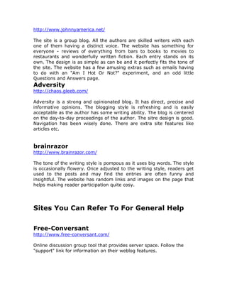 http://www.johnnyamerica.net/
The site is a group blog. All the authors are skilled writers with each
one of them having a distinct voice. The website has something for
everyone - reviews of everything from bars to books to movies to
restaurants and wonderfully written fiction. Each entry stands on its
own. The design is as simple as can be and it perfectly fits the tone of
the site. The website has a few amusing extras such as emails having
to do with an "Am I Hot Or Not?" experiment, and an odd little
Questions and Answers page.
Adversity
http://chaos.gleeb.com/
Adversity is a strong and opinionated blog. It has direct, precise and
informative opinions. The blogging style is refreshing and is easily
acceptable as the author has some writing ability. The blog is centered
on the day-to-day proceedings of the author. The sitre design is good.
Navigation has been wisely done. There are extra site features like
articles etc.
brainrazor
http://www.brainrazor.com/
The tone of the writing style is pompous as it uses big words. The style
is occasionally flowery. Once adjusted to the writing style, readers get
used to the posts and may find the entries are often funny and
insightful. The website has random links and images on the page that
helps making reader participation quite cosy.
Sites You Can Refer To For General Help
Free-Conversant
http://www.free-conversant.com/
Online discussion group tool that provides server space. Follow the
"support" link for information on their weblog features.
 