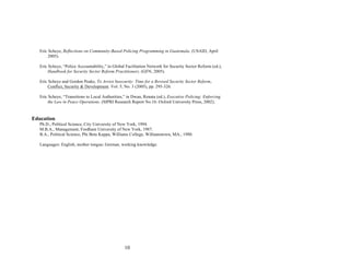 10
Eric Scheye, Reflections on Community-Based Policing Programming in Guatemala. (USAID, April
2005).
Eric Scheye, “Police Accountability,” in Global Facilitation Network for Security Sector Reform (ed.),
Handbook for Security Sector Reform Practitioners. (GFN, 2005).
Eric Scheye and Gordon Peake, To Arrest Insecurity: Time for a Revised Security Sector Reform,
Conflict, Security & Development. Vol. 5, No. 3 (2005), pp. 295-326.
Eric Scheye, “Transitions to Local Authorities,” in Dwan, Renata (ed.), Executive Policing: Enforcing
the Law in Peace Operations. (SIPRI Research Report No.16: Oxford University Press, 2002).
Education
Ph.D., Political Science, City University of New York, 1994.
M.B.A., Management, Fordham University of New York, 1987.
B.A., Political Science, Phi Beta Kappa, Williams College, Williamstown, MA., 1980.
Languages: English, mother tongue; German, working knowledge.
 