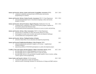 3
Justice and Security Advisor, Justice and Security Evaluability Assessment, DFID. 2013 - 2014
• conducted evaluability assessment team of DFID justice and security
programming in 6 countries.
Justice and Security Advisor, Guinea Security Assessment, INL/U.S. State Department. 2013 - 2014
• advised and backstopped team of consultants designing a safety and security
program in Guinea.
Justice and Security Advisor/Evaluator, Nigeria Program, Stabilisation Unit, UK. 2013 - 2014
• evaluated justice component of UK justice and security program, emphasis on
local justice and pre-trial detention issues.
• recommended potential programmatic directions on access to justice and policing.
Justice and Security Advisor, Libya Assessment, CSO/U.S. State Department. 2013
• advised team of consultants on safety and security delivery in Libya.
• backstopped in-country team on justice and security development challenges.
• recommended areas of programmatic support.
Justice and Security Advisor, Thailand Institute of Justice 2013
• advised on future Rule of Law and justice development programming.
Justice and Security/Neighborhood Resilience, Libya Program, DFID. 2013
• analyzed programmatic potential to support a civil society – neighborhood
resilience initiative.
• analyzed possibility of CSO-NGO participation in a police development project.
Conflict, Crime and Violence Results Initiative /M&E Consortium Advisor, DFID. 2012 - 2013
• provided M&E advice to DFID Bangladesh on access to justice.
• provided M&E advice to DFID Sierra Leone on value for money.
• provided M&E advice to UK government on gender equality, access to justice, ending
violence against women programming.
Senior Justice and Security Advisor, UK Government. 2012 - 2013
• assessed UK approaches to police development.
• analyzed current criminology literature for valid theories of change and M&E analyses.
 