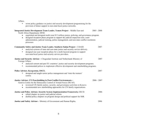 6
Affairs.
• wrote policy guidance on justice and security development programming for the
provision of donor support to non-state/local justice networks.
Integrated Justice Development Team Leader, Yemen Project – Middle East and 2005 - 2008
North Africa Department, DFID.
● negotiated and designed multi-year $12 million justice, policing, and governance program.
● designed inception phase program to support the judicial inspection unit, court
administration, judicial training, police management, and non-state conflict resolution
processes
Community Safety and Justice Team Leader, Southern Sudan Project – USAID. 2007
• analyzed systems of state and non-state justice and security service delivery.
• designed one-year inception phase for a multi-layered program to support
non-state/local justice and security service providers.
Justice and Security Advisor – Clingendael Institute and Netherlands Ministry of 2007
Foreign Affairs.
• analyzed current and past EU countries’ justice and security development programs.
• recommended polices to implement effective development and statebuilding programs.
Police Advisor, Kyrgyzstan, OSCE. 2007
• designed and taught senior police management and ‘train the trainers’
course.
Justice Advisor, UN Peacebuilding in Post-Conflict Environments – 2006 - 2007
Geneva Centre for the Democratic Control of Armed Forces (DCAF).
● reviewed UN-family justice, security, and governance activities in Kosovo.
● recommended new statebuilding approaches for UN family organizations.
Justice and Policy Advisor, Security System Implementation Framework, OECD. 2006
● edited chapter on justice and judicial reform.
● drafted policy chapters on program design and political support for SSR.
Justice and Safety Advisor – Ministry of Government and Human Rights, 2006
 