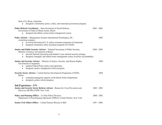 7
State of La Rioja, Argentina.
● designed a community justice, safety, and municipal governance program.
Police Reform Coordinator – State Secretariat of Social Defense, 2005 - 2006
Government of State of Minas Gerias, Brazil.
● designed and edited a senior police management course.
Police Advisor – Management Systems International Washington, DC, 2005
consulting company.
● reviewed and analyzed U.S. police assistance programs in Guatemala.
● designed community safety assistance program for USAID.
Justice and Public Security Advisor – National Secretariat of Public Security, 2004 - 2005
Ministry of Justice, Government of Brazil.
● advised National Secretariat and drafted 3-year national security strategy.
● designed, managed, and edited senior management course on police accountability.
Justice and Security Advisor – Ministry of Justice, Security, and Human Rights, 2004
Government of Argentina.
● audited Federal Police policy and operations.
● designed a police management reform program.
Security Sector Advisor – United Nations Development Programme (UNDP), 2004
Belize.
● evaluated managerial capacity of the Belize Police Department.
● designed a police reform program.
Job Experience – UN
Justice and Security Sector Reform Advisor - Bureau for Crisis Prevention and 2002 - 2003
Recovery (BCPR) UNDP, New York.
Policy and Planning Officer – Civilian Police Division, 2000 - 2002
Department of Peacekeeping Operations (DPKO), United Nations, New York.
Senior Civil Affairs Officer – United Nations Mission in BiH. 1997 - 2000
 