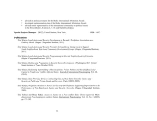 8
• advised on police covenants for the Brcko International Arbitration Award.
• developed implementation plan of the Brcko International Arbitration Award.
• advised senior representative of the international community on political issues
in the Brcko District, Cantons 6, 7, 10, and Republika Srpska.
Special Projects Manager – DPKO, United Nations, New York. 1994 - 1997
Publications
Eric Scheye, Local Justice and Security Development in Burundi: Workplace Associations as a
Pathway Ahead. (Hague: Clingendael Institute, 2011).
Eric Scheye. Local Justice and Security Providers In South Kivu: Going Local to Support
Youth-Neighborhood Watch and Community Development Groups. (Hague: Clingendael Institute,
2011).
Eric Scheye, Local Justice and Security Programming in Selected Neighborhoods in Colombia.
(Hague: Clingendael Institute, 2011).
Eric Scheye, Realism and Pragmatism in Security Sector Development. (Washington, D.C: United
States Institute of Peace, October 2010).
Eric Scheye, Redeeming Statebuilding’s Misconceptions: Power, Politics and Social Efficacy and
Capital in Fragile and Conflict-Affected States. Journal of International Peacekeeping. Vol. 14,
(2010).
Eric Scheye, State-Provided Service, Contracting Out, and Non-State Networks: Justice and
Security as Public and Private Goods and Services. (Paris: OECD, 2009).
Eric Scheye, Pragmatic Realism in Justice and Security Development: Supporting Improvement in the
Performance of Non-State/Local Justice and Security Networks. (Hague: Clingendael Institute,
2009).
Eric Scheye and Bruce Baker, Access to Justice in a Post-conflict State: Donor-supported Multi-
dimensional Peacekeeping in southern Sudan, International Peacekeeping. Vol. 16, No. 2 (2009),
pp. 171-185.
 