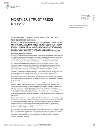 5/11/2016 Current Press Releases | Northern Trust
https://www.northerntrust.com/about­us/news/press­release?c=1357662574209_886.xml 1/2
NORTHERN TRUST PRESS
RELEASE
NORTHERN TRUST APPOINTED BY BRIDGEWATER ASSOCIATES
FOR HEDGE FUND SERVICING
NORTHERN TRUST ANNOUNCED TODAY IT HAS BEEN APPOINTED BY
BRIDGEWATER ASSOCIATES, ONE OF THE WORLD’S LARGEST GLOBAL
HEDGE FUND MANAGERS, TO INDEPENDENTLY REPLICATE CERTAIN
MIDDLE AND BACK-OFFICE SERVICES FOR ITS APPROXIMATELY $140
BILLION IN ASSETS UNDER MANAGEMENT, AS PART OF
BRIDGEWATER'S ONGOING BACK OFFICE TRANSFORMATION PLAN.
CHICAGO , JANUARY 8, 2013 —
Northern Trust announced today it has been appointed by Bridgewater Associates, one
of the world's largest global hedge fund managers, to independently replicate certain
middle and back-oﬃce services for its approximately $140 billion in assets under
management, as part of Bridgewater's ongoing back oﬃce transformation plan.
In a role that will create approximately 100 jobs in Chicago and Stamford, Conn.,
Northern Trust will provide broad middle-oﬃce and back-oﬃce services including
replicating various administrative processing, trade processing, valuation, real-time
reporting, cash management, accounting and collateral management services.
These services will be furnished by Northern Trust independently, as well as mirroring
and quality checking middle and back-oﬃce services provided by another ﬁrm.
Northern Trust's independent review and validation of results will provide Bridgewater
Associates and its investors an enhanced level of oversight and controls with respect to
fund administration and middle and back-oﬃce functions. The arrangement is planned
to go live in 2014.
"We welcome this important strategic relationship with Bridgewater Associates," said
Steven L. Fradkin, President of Corporate & Institutional Services at Northern Trust. "As
one of the largest and most successful hedge fund managers in the world, with a long-
standing commitment to transparency and excellence, Bridgewater Associates
understands the value of a trusted global partner that can provide an additional check
and validation for their clients. This innovative relationship sets a new standard of
independence, which will beneﬁt Bridgewater’s clients while reinforcing its leadership in
the industry."
"We are delighted to be working with Northern Trust and to draw on their leading-edge
technology and expertise for the beneﬁt of our clients," said Eileen Murray, Co-President
of Bridgewater Associates. "At a time of unprecedented change and uncertainty for
investors, Northern Trust's independent review mandate as part of our ongoing
transformation program at Bridgewater is designed to provide an added level of
protection and security for our clients."
Since Northern Trust acquired hedge fund administrator Omnium from Citadel in July of
2011, the marketplace has delivered a strong response to the combination of Northern
Trust's trusted name and global scale along with industry-leading, technology-driven
hedge fund administration services designed to support high volume and highly
complex investment strategies.
About Us (/about-northern-trust) > News (/about-us/news) > Press Releases
(/misc/stripped-
forms/nt-
form.page)
(/about-
us/connect
northern-
trust/subsc
(/about-
us/contact-us) (/about-
us/location
Contact Media Relations (/about-
us/news/media-contacts)
 