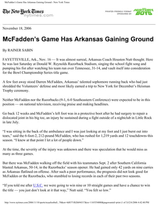 McFadden’s Game Has Arkansas Gaining Ground - New York Times
November 18, 2006
McFadden’s Game Has Arkansas Gaining Ground
By RAINER SABIN
FAYETTEVILLE, Ark., Nov. 16 — It was almost surreal, Arkansas Coach Houston Nutt thought. Here
he was last Saturday at Donald W. Reynolds Razorback Stadium, singing the school fight song and
pumping his fist after watching his team run over Tennessee, 31-14, and vault itself into consideration
for the Bowl Championship Series title game.
A few feet away stood Darren McFadden, Arkansas’ talented sophomore running back who had just
shredded the Volunteers’ defense and most likely earned a trip to New York for December’s Heisman
Trophy ceremony.
Neither McFadden nor the Razorbacks (9-1, 6-0 Southeastern Conference) were expected to be in this
position — on national television, receiving praise and making headlines.
Go back 12 weeks and McFadden’s left foot was in a protective boot after he had surgery to repair a
dislocated joint in his big toe, an injury he sustained during a fight outside of a nightclub in Little Rock
in late July.
“I was sitting in the back of the ambulance and I was just looking at my foot and I just burst out into
tears,” said the 6-foot-2, 212-pound McFadden, who has rushed for 1,219 yards and 12 touchdowns this
season. “I knew at that point I let a lot of people down.”
At the time, the severity of the injury was unknown and there was speculation that he would miss as
many as three games.
But there was McFadden walking off the field with his teammates Sept. 2 after Southern California
blasted Arkansas, 50-14, in the Razorbacks’ season opener. He had gained only 42 yards on nine carries
as Arkansas flatlined on offense. After such a poor performance, the prognosis did not look good for
McFadden or the Razorbacks, who stumbled to losing records in each of their past two seasons.
“If you told me after U.S.C. we were going to win nine or 10 straight games and have a chance to win
the title — you just don’t look at it that way,” Nutt said. “You felt so low.”
http://www.nytimes.com/2006/11/18/sports/ncaafootball...70&en=4d8371fb26b94317&ex=1165554000&pagewanted=print (1 of 3)12/6/2006 4:42:40 PM
 