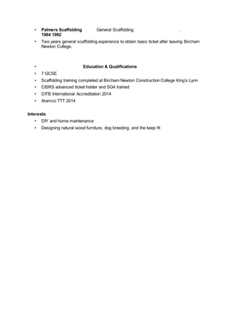 • Palmers Scaffolding General Scaffolding .
1984 1982
• Two years general scaffolding experience to obtain basic ticket after leaving Bircham
Newton College.
• Education & Qualifications
• 7 GCSE
• Scaffolding training completed at Bircham Newton Construction College King’s Lynn
• CISRS advanced ticket holder and SG4 trained
• CITB International Accreditation 2014
• Aramco TTT 2014
Interests
• DIY and home maintenance
• Designing natural wood furniture, dog breeding, and the keep fit
 