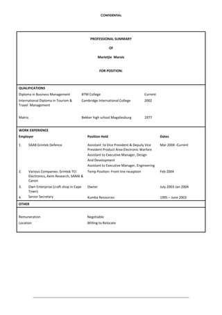 CONFIDENTIAL
PROFESSIONAL SUMMARY
Of
Marietjie Marais
FOR POSITION:
QUALIFICATIONS
Diploma in Business Management BTM College Current
International Diploma in Tourism &
Travel Management
Cambridge International College 2002
Matric Bekker high school Magaliesburg 1977
WORK EXPERIENCE
Employer Position Held Dates
1. SAAB Grintek Defence Assistant to Vice President & Deputy Vice
President Product Area Electronic Warfare
Assistant to Executive Manager, Design
And Development
Assistant to Executive Manager, Engineering
Mar 2004 -Current
2. Various Companies: Grintek TCI
Electronics, Axim Research, SAMA &
Canon
Temp Position: Front line reception Feb 2004
3.
4.
Own Enterprise (craft shop in Cape
Town)
Senior Secretary
Owner
Kumba Resources
July 2003-Jan 2004
1995 – June 2003
OTHER
Remuneration Negotiable
Location Willing to Relocate
 