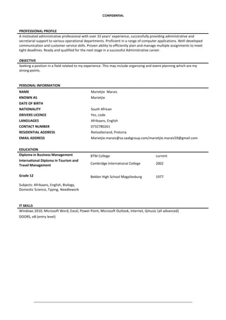 CONFIDENTIAL
PROFESSIONAL PROFILE
A motivated administrative professional with over 33 years’ experience, successfully providing administrative and
secretarial support to various operational departments. Proficient in a range of computer applications. Well-developed
communication and customer service skills. Proven ability to efficiently plan and manage multiple assignments to meet
tight deadlines. Ready and qualified for the next stage in a successful Administrative career.
OBJECTIVE
Seeking a position in a field related to my experience. This may include organizing and event planning which are my
strong points.
PERSONAL INFORMATION
NAME Marietjie Marais
KNOWN AS Marietjie
DATE OF BIRTH
NATIONALITY South African
DRIVERS LICENCE Yes, code
LANGUAGES Afrikaans, English
CONTACT NUMBER 0732780261
RESIDENTIAL ADDRESS Rietvalleirand, Pretoria
EMAIL ADDRESS Marietjie.marais@za.saabgroup.com/marietjie.marais59@gmail.com
EDUCATION
Diploma in Business Management BTM College current
International Diploma in Tourism and
Travel Management Cambridge International College 2002
Grade 12
Subjects: Afrikaans, English, Biology,
Domestic Science, Typing, Needlework
Bekker High School Magaliesburg 1977
IT SKILLS
Windows 2010, Microsoft Word, Excel, Power Point, Microsoft Outlook, Internet, Qmusic (all advanced)
DOORS, eB (entry level)
 
