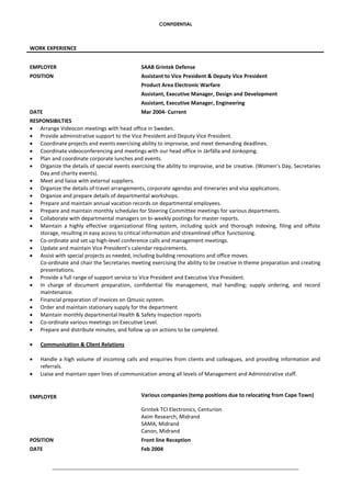 CONFIDENTIAL
WORK EXPERIENCE
EMPLOYER SAAB Grintek Defense
POSITION Assistant to Vice President & Deputy Vice President
Product Area Electronic Warfare
Assistant, Executive Manager, Design and Development
Assistant, Executive Manager, Engineering
DATE Mar 2004- Current
RESPONSIBILTIES
 Arrange Videocon meetings with head office in Sweden.
 Provide administrative support to the Vice President and Deputy Vice President.
 Coordinate projects and events exercising ability to improvise, and meet demanding deadlines.
 Coordinate videoconferencing and meetings with our head office in Järfälla and Jonkoping.
 Plan and coordinate corporate lunches and events.
 Organize the details of special events exercising the ability to improvise, and be creative. (Women’s Day, Secretaries
Day and charity events).
 Meet and liaise with external suppliers.
 Organize the details of travel arrangements, corporate agendas and itineraries and visa applications.
 Organize and prepare details of departmental workshops.
 Prepare and maintain annual vacation records on departmental employees.
 Prepare and maintain monthly schedules for Steering Committee meetings for various departments.
 Collaborate with departmental managers on bi-weekly postings for master reports.
 Maintain a highly effective organizational filing system, including quick and thorough indexing, filing and offsite
storage, resulting in easy access to critical information and streamlined office functioning.
 Co-ordinate and set up high-level conference calls and management meetings.
 Update and maintain Vice President’s calendar requirements.
 Assist with special projects as needed, including building renovations and office moves.
Co-ordinate and chair the Secretaries meeting exercising the ability to be creative in theme preparation and creating
presentations.
 Provide a full range of support service to Vice President and Executive Vice President.
 In charge of document preparation, confidential file management, mail handling; supply ordering, and record
maintenance.
 Financial preparation of invoices on Qmusic system.
 Order and maintain stationary supply for the department
 Maintain monthly departmental Health & Safety Inspection reports
 Co-ordinate various meetings on Executive Level.
 Prepare and distribute minutes, and follow up on actions to be completed.
 Communication & Client Relations
 Handle a high volume of incoming calls and enquiries from clients and colleagues, and providing information and
referrals.
 Liaise and maintain open lines of communication among all levels of Management and Administrative staff.
EMPLOYER Various companies (temp positions due to relocating from Cape Town)
Grintek TCI Electronics, Centurion
Axim Research, Midrand
SAMA, Midrand
Canon, Midrand
POSITION Front line Reception
DATE Feb 2004
 
