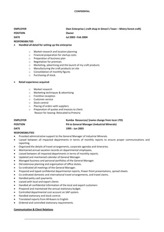 CONFIDENTIAL
EMPLOYER Own Enterprise ( craft shop in Simon’s Town – Mistry forest craft)
POSITION Owner
DATE Jul 2003 –Feb 2004
RESPONSIBILTIES
 Handled all detail for setting up the enterprise
o Market research and location planning
o Financial preparation for startup costs
o Preparation of business plan
o Negotiation for premises
o Marketing, advertising and the launch of my craft products
o Manufacturing the craft products on site
o Consolidation of monthly figures
o Purchasing of stock.
 Retail experience acquired
o Market research
o Marketing techniques & advertising
o Frontline reception
o Customer service
o Stock control
o Placing of orders with suppliers
o Preparation of quotes and invoices to client.
Reason for leaving: Relocated to Pretoria
EMPLOYER Kumba Resources/ (name change from Iscor LTD)
POSITION PA to General Manager (Industrial Minerals)
DATE 1995 - Jun 2003
RESPONSIBILITIES
 Provided administrative support to the General Manager of Industrial Minerals.
 Liaised between all impacted departments in terms of monthly reports to ensure proper communications and
reporting.
 Organized the details of travel arrangements, corporate agendas and itineraries.
 Maintained annual vacation records on departmental employees.
 Liaised between all impacted departments in terms of monthly reports.
 Updated and maintained calendar of General Manager.
 Managed business and personal portfolios of the General Manager.
 Did extensive planning and organisation of office duties.
 Co-ordinated all meetings of the General Manager.
 Prepared and typed confidential departmental reports, Power Point presentations, spread sheets.
 Co-ordinated domestic and international travel arrangements, and travel claims.
 Handled petty cash payments.
 Liaised with local and export clients
 Handled all confidential information of the local and export customers
 Prepared and maintained the annual stationary budget.
 Controlled departmental cost account on SAP system.
 Handled stationary and stock control.
 Translated reports from Afrikaans to English.
 Ordered and controlled stationary requirements.
Communication & Client Relations
 