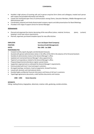 CONFIDENTIAL
 Handled a high volume of incoming calls and in-person enquiries form clients and colleagues, treated each person
with respect and provided information and referrals.
 Liaised and maintained open lines of communication among Clients, Executive Members, Middle Management and
Administrative staff.
 Coordinated, prepared and timely disseminated company reports and slide presentations for Board Meetings.
 Provided a full range of support service for General Manager.
Achievements
 Planned and organised the interior decorating of the new offices (colour, material, furniture, plants, curtains)
keeping in mind new culture requirements.
 Planned, organised, purchased complete layout for new office kitchen.
EMPLOYER Iscor Ltd (Export Steel Company)
POSITION Secretary (Credit Management)
DATES Mar 1995 - Jan 2000
RESPONSIBILITIES
 Created monthly reports & graphs and distributed timeously.
 Assisted with general administration duties in the office of the CEO in the absence of his Personal Assistant.
 Handled all administration duties to the General Manager’s office.
 Updated and maintained General Manager’s diary appointments.
 Typed all correspondence related to the General Manager’s office.
 Prepared departmental attendance register spread sheets.
 Supported, organised and co-ordinated the General Manager’s requirements.
 Communicated with Iscor’s local and export customers.
 Arranged meetings, luncheons, travel arrangements, farewell functions.
 Liaised with domestic and international clients.
 Handled highly confidential financial information and history of all Iscor's customers.
 Typed legal agreements documents, credit facilities documents and invoices.
1990 – 1994 Home Executive
INTERESTS
Hiking, reading (history, biographies, detective), creative crafts, gardening, outside activities.
 
