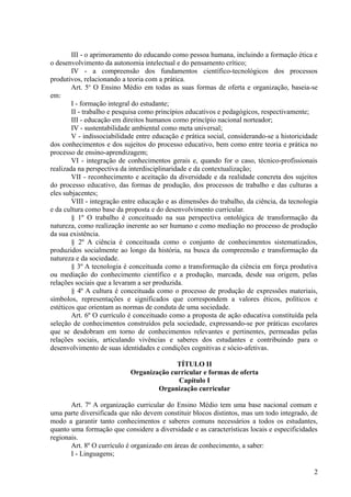 III - o aprimoramento do educando como pessoa humana, incluindo a formação ética e
o desenvolvimento da autonomia intelectual e do pensamento crítico;
IV - a compreensão dos fundamentos científico-tecnológicos dos processos
produtivos, relacionando a teoria com a prática.
Art. 5o
O Ensino Médio em todas as suas formas de oferta e organização, baseia-se
em:
I - formação integral do estudante;
II - trabalho e pesquisa como princípios educativos e pedagógicos, respectivamente;
III - educação em direitos humanos como princípio nacional norteador;
IV - sustentabilidade ambiental como meta universal;
V - indissociabilidade entre educação e prática social, considerando-se a historicidade
dos conhecimentos e dos sujeitos do processo educativo, bem como entre teoria e prática no
processo de ensino-aprendizagem;
VI - integração de conhecimentos gerais e, quando for o caso, técnico-profissionais
realizada na perspectiva da interdisciplinaridade e da contextualização;
VII - reconhecimento e aceitação da diversidade e da realidade concreta dos sujeitos
do processo educativo, das formas de produção, dos processos de trabalho e das culturas a
eles subjacentes;
VIII - integração entre educação e as dimensões do trabalho, da ciência, da tecnologia
e da cultura como base da proposta e do desenvolvimento curricular.
§ 1º O trabalho é conceituado na sua perspectiva ontológica de transformação da
natureza, como realização inerente ao ser humano e como mediação no processo de produção
da sua existência.
§ 2º A ciência é conceituada como o conjunto de conhecimentos sistematizados,
produzidos socialmente ao longo da história, na busca da compreensão e transformação da
natureza e da sociedade.
§ 3º A tecnologia é conceituada como a transformação da ciência em força produtiva
ou mediação do conhecimento científico e a produção, marcada, desde sua origem, pelas
relações sociais que a levaram a ser produzida.
§ 4º A cultura é conceituada como o processo de produção de expressões materiais,
símbolos, representações e significados que correspondem a valores éticos, políticos e
estéticos que orientam as normas de conduta de uma sociedade.
Art. 6º O currículo é conceituado como a proposta de ação educativa constituída pela
seleção de conhecimentos construídos pela sociedade, expressando-se por práticas escolares
que se desdobram em torno de conhecimentos relevantes e pertinentes, permeadas pelas
relações sociais, articulando vivências e saberes dos estudantes e contribuindo para o
desenvolvimento de suas identidades e condições cognitivas e sócio-afetivas.
TÍTULO II
Organização curricular e formas de oferta
Capítulo I
Organização curricular
Art. 7º A organização curricular do Ensino Médio tem uma base nacional comum e
uma parte diversificada que não devem constituir blocos distintos, mas um todo integrado, de
modo a garantir tanto conhecimentos e saberes comuns necessários a todos os estudantes,
quanto uma formação que considere a diversidade e as características locais e especificidades
regionais.
Art. 8º O currículo é organizado em áreas de conhecimento, a saber:
I - Linguagens;
2
 