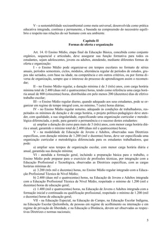 V - a sustentabilidade socioambiental como meta universal, desenvolvida como prática
educativa integrada, contínua e permanente, e baseada na compreensão do necessário equilí-
brio e respeito nas relações do ser humano com seu ambiente.
Capítulo II
Formas de oferta e organização
Art. 14. O Ensino Médio, etapa final da Educação Básica, concebida como conjunto
orgânico, sequencial e articulado, deve assegurar sua função formativa para todos os
estudantes, sejam adolescentes, jovens ou adultos, atendendo, mediante diferentes formas de
oferta e organização:
I - o Ensino Médio pode organizar-se em tempos escolares no formato de séries
anuais, períodos semestrais, ciclos, módulos, alternância regular de períodos de estudos, gru-
pos não seriados, com base na idade, na competência e em outros critérios, ou por forma di-
versa de organização, sempre que o interesse do processo de aprendizagem assim o recomen-
dar;
II - no Ensino Médio regular, a duração mínima é de 3 (três) anos, com carga horária
mínima total de 2.400 (duas mil e quatrocentas) horas, tendo como referência uma carga horá-
ria anual de 800 (oitocentas) horas, distribuídas em pelo menos 200 (duzentos) dias de efetivo
trabalho escolar;
III - o Ensino Médio regular diurno, quando adequado aos seus estudantes, pode se or-
ganizar em regime de tempo integral com, no mínimo, 7 (sete) horas diárias;
IV - no Ensino Médio regular noturno, adequado às condições de trabalhadores, res-
peitados os mínimos de duração e de carga horária, o projeto político-pedagógico deve aten-
der, com qualidade, a sua singularidade, especificando uma organização curricular e metodo-
lógica diferenciada, e pode, para garantir a permanência e o sucesso destes estudantes:
a) ampliar a duração do curso para mais de 3 (três) anos, com menor carga horária diá-
ria e anual, garantido o mínimo total de 2.400 (duas mil e quatrocentas) horas;
V - na modalidade de Educação de Jovens e Adultos, observadas suas Diretrizes
específicas, com duração mínima de 1.200 (mil e duzentas) horas, deve ser especificada uma
organização curricular e metodológica diferenciada para os estudantes trabalhadores, que
pode:
a) ampliar seus tempos de organização escolar, com menor carga horária diária e
anual, garantida sua duração mínima;
VI - atendida a formação geral, incluindo a preparação básica para o trabalho, o
Ensino Médio pode preparar para o exercício de profissões técnicas, por integração com a
Educação Profissional e Tecnológica, observadas as Diretrizes específicas, com as cargas
horárias mínimas de:
a) 3.200 (três mil e duzentas) horas, no Ensino Médio regular integrado com a Educa-
ção Profissional Técnica de Nível Médio;
b) 2.400 (duas mil e quatrocentas) horas, na Educação de Jovens e Adultos integrada
com a Educação Profissional Técnica de Nível Médio, respeitado o mínimo de 1.200 (mil e
duzentas) horas de educação geral;
c) 1.400 (mil e quatrocentas) horas, na Educação de Jovens e Adultos integrada com a
formação inicial e continuada ou qualificação profissional, respeitado o mínimo de 1.200 (mil
e duzentas) horas de educação geral;
VII - na Educação Especial, na Educação do Campo, na Educação Escolar Indígena,
na Educação Escolar Quilombola, de pessoas em regime de acolhimento ou internação e em
regime de privação de liberdade, e na Educação a Distância, devem ser observadas as respec-
tivas Diretrizes e normas nacionais;
5
 