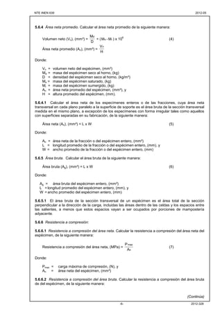 NTE INEN 639 2012-05
2012-328-6-
5.6.4 Área neta promedio. Calcular el área neta promedio de la siguiente manera:
Volumen neto (Vn), (mm³) =
D
Md
= ( is M-M ) x 10
6
(4)
Área neta promedio (An), (mm²) =
H
Vn
Donde:
Vn = volumen neto del espécimen, (mm³)
Md = masa del espécimen seco al horno, (kg)
D = densidad del espécimen seco al horno, (kg/m³)
Ms = masa del espécimen saturado, (kg)
Mi = masa del espécimen sumergido, (kg)
An = área neta promedio del espécimen, (mm²), y
H = altura promedio del espécimen, (mm).
5.6.4.1 Calcular el área neta de los especímenes enteros o de las fracciones, cuya área neta
transversal en cada plano paralelo a la superficie de soporte es el área bruta de la sección transversal
medida en el mismo plano, a excepción de los especímenes con forma irregular tales como aquellos
con superficies separadas en su fabricación, de la siguiente manera:
Área neta (An), (mm²) = L x W (5)
Donde:
An = área neta de la fracción o del espécimen entero, (mm²)
L = longitud promedio de la fracción o del espécimen entero, (mm), y
W = ancho promedio de la fracción o del espécimen entero, (mm)
5.6.5 Área bruta. Calcular el área bruta de la siguiente manera:
Área bruta (Ag), (mm²) = L x W (6)
Donde:
Ag = área bruta del espécimen entero, (mm²)
L = longitud promedio del espécimen entero, (mm), y
W = ancho promedio del espécimen entero, (mm)
5.6.5.1 El área bruta de la sección transversal de un espécimen es el área total de la sección
perpendicular a la dirección de la carga, incluidas las áreas dentro de las celdas y los espacios entre
las salientes, a menos que estos espacios vayan a ser ocupados por porciones de mampostería
adyacente.
5.6.6 Resistencia a compresión:
5.6.6.1 Resistencia a compresión del área neta. Calcular la resistencia a compresión del área neta del
espécimen, de la siguiente manera:
Resistencia a compresión del área neta, (MPa) =
n
max
A
P
(7)
Donde:
Pmax = carga máxima de compresión, (N), y
An = área neta del espécimen, (mm²)
5.6.6.2 Resistencia a compresión del área bruta. Calcular la resistencia a compresión del área bruta
de del espécimen, de la siguiente manera:
(Continúa)
 