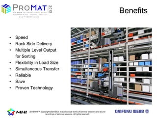 2013 MHI? Copyright claimed as to audiovisual works of seminar sessions and sound
recordings of seminar sessions. All rights reserved.
Benefits
? Speed
? Rack Side Delivery
? Multiple Level Output
for Sorting
? Flexibility in Load Size
? Simultaneous Transfer
? Reliable
? Save
? Proven Technology
 