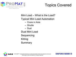 2013 MHI? Copyright claimed as to audiovisual works of seminar sessions and sound
recordings of seminar sessions. All rights reserved.
Topics Covered
Mini Load C What is the Load?
Typical Mini Load Automation
C Crane in Aisle
C Shuttle
C Dual
Dual Mini Load
Sequencing
Kitting
Summary
 