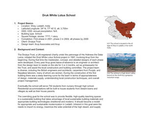 4.01 The school is located in the vil-
lage of Shey in Ladakh, in far north
India.
Druk White Lotus School
1. Project Basics:
• Location: Shey, Ladakh, India
• Latitude/Longitude: 34º N, 77º 40’ E, alt. 3,700m
• HDD, CDD; annual precipitation: N/A
• Building type: School
• Square footage; stories: ????; 1 story
• Completion: First phase in 2001, phase 2 in 2004, all phases by 2009
• Client: Drukpa Trust
• Design team: Arup Associates and Arup
2. Background and Context:
The Drukpa Trust, a UK-registered charity under the patronage of His Holiness the Dalai
Lama, initiated the Druk White Lotus School project in 1997, involving Arup from the
beginning. During that time the masterplan, concept, and detailed designs of each phase
were developed. Every year Arup gives leave-of-absence to an engineer or architect
from the design team to reside on the site for 3 or 4 months, act as ambassador for
the Trust, and assist the local constructors and building committee. The project team
is diverse, including the British engineers and architects, carpenters from Punjab, and
Nepalese laborers, many of whom are women. During the construction of the first
building there was a steep learning curve for the team in terms of appropriateness
of design, materials supply, understanding local construction techniques, and overall
project management.
Eventually the school will serve 750 students from nursery through high school.
Residential accommodations will be built to house students from distant towns and
villages as well as their house parents.
The overriding goal for the school was to provide flexible, high-quality teaching spaces
in a sustainable building that takes advantage of local sustainable building materials and
appropriate building technologies (traditional and modern). It should become a model
for appropriate and sustainable modernization in Ladakh. Inherent in this goal were the
needs to import no energy, maximize the solar potential of the high desert, and supply
4.02 The setting is a high desert valley,
bound on the north by a gorgeous
mountain range.
 