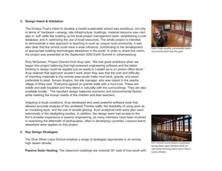4.07 School rooms feature southeast-
facing direct gain windows that en-
sure early morning warm-up in Shey’s
sunny climate.
3. Design Intent & Validation
The Drukpa Trust’s intent to develop a model sustainable school was ambitious, not only
in terms of ‘hardware’—energy, site infrastructure, buildings, material resource use—but
also in ‘soft’ skills like building up the local project management team, establishing a cost
database, and in optimizing the use of local resources. The whole project is intended
to demonstrate a new approach to teaching in such an unique rural community. It was
also clear that the school could have a wide influence, contributing to the development
of appropriate building technologies elsewhere in the world. In order to share this vision,
the project was presented at the September 2002 Earth Summit in Johannesburg.
Rory McGowan, Project Director from Arup said, “We had great ambitions when we
began this project believing that high-powered engineering software and the latest
thinking in design could be applied just as easily to Ladakh as to a London office block.”
Arup realized that approach wouldn’t work when they saw that the cost and difficulty
of importing materials to the remote area would make mud brick, granite, and wood
preferable to steel. Sonam Angdus, the site manager, who was raised in the nearby
village of Shey said: “Everyone agreed on granite walls with a mud core. These are
stable and well insulated and they blend in naturally with the surroundings. They are also
available locally.” The resultant design balances economic and environmental factors
while meeting the human needs of the children and their teachers.
Adapting to local conditions, Arup developed and used powerful software tools that
allowed accurate analysis of the ventilated Trombe walls, the feasibility of using wool as
an insulating layer, and the use of double glazing. Such analytical tools were also used
extensively in the daylighting studies. In addition, the design team had access to the
firm’s broader experience in seismic engineering, as many members have been involved
in examining the aftermath of earthquakes, often in developing countries. Lessons learnt
elsewhere were applied on this project.
4. Key Design Strategies
The Druk White Lotus School employs a range of strategies appropriate to its remote
high desert climate.
Passive Solar Heating. The classroom buildings are oriented 30° east of true south with
4.06 A high-quality, sustainable teach-
ing environment was the goal.
 