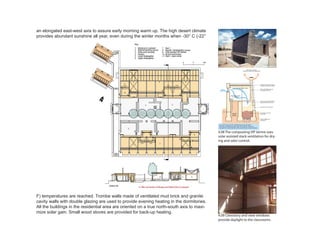 4.09 Clerestory and view windows
provide daylight to the classrooms.
4.08 The composting VIP latrine uses
solar assisted stack ventilation for dry-
ing and odor control.
an elongated east-west axis to assure early morning warm up. The high desert climate
provides abundant sunshine all year, even during the winter months when -30° C (-22°
F) temperatures are reached. Trombe walls made of ventilated mud brick and granite
cavity walls with double glazing are used to provide evening heating in the dormitories.
All the buildings in the residential area are oriented on a true north-south axis to maxi-
mize solar gain. Small wood stoves are provided for back-up heating.
 