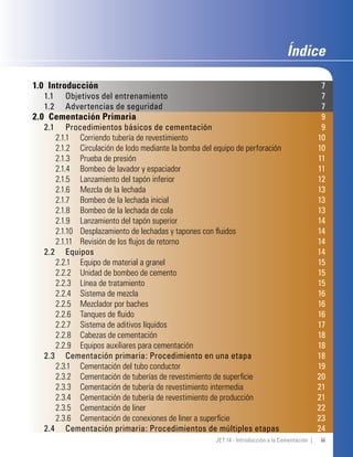 Índice

1.0 Introducción                                                                                  7
  1.1   Objetivos del entrenamiento                                                               7
  1.2   Advertencias de seguridad                                                                 7
2.0 Cementación Primaria                                                                          9
  2.1    Procedimientos básicos de cementación                                                    9
     2.1.1 Corriendo tubería de revestimiento                                                    10
     2.1.2 Circulación de lodo mediante la bomba del equipo de perforación                       10
     2.1.3 Prueba de presión                                                                     11
     2.1.4 Bombeo de lavador y espaciador                                                        11
     2.1.5 Lanzamiento del tapón inferior                                                        12
     2.1.6 Mezcla de la lechada                                                                  13
     2.1.7 Bombeo de la lechada inicial                                                          13
     2.1.8 Bombeo de la lechada de cola                                                          13
     2.1.9 Lanzamiento del tapón superior                                                        14
     2.1.10 Desplazamiento de lechadas y tapones con ﬂuidos                                      14
     2.1.11 Revisión de los ﬂujos de retorno                                                     14
  2.2 Equipos                                                                                    14
     2.2.1 Equipo de material a granel                                                           15
     2.2.2 Unidad de bombeo de cemento                                                           15
     2.2.3 Línea de tratamiento                                                                  15
     2.2.4 Sistema de mezcla                                                                     16
     2.2.5 Mezclador por baches                                                                  16
     2.2.6 Tanques de ﬂuido                                                                      16
     2.2.7 Sistema de aditivos líquidos                                                          17
     2.2.8 Cabezas de cementación                                                                18
     2.2.9 Equipos auxiliares para cementación                                                   18
  2.3 Cementación primaria: Procedimiento en una etapa                                           18
     2.3.1 Cementación del tubo conductor                                                        19
     2.3.2 Cementación de tuberías de revestimiento de superﬁcie                                 20
     2.3.3 Cementación de tubería de revestimiento intermedia                                    21
     2.3.4 Cementación de tubería de revestimiento de producción                                 21
     2.3.5 Cementación de liner                                                                  22
     2.3.6 Cementación de conexiones de liner a superﬁcie                                        23
  2.4 Cementación primaria: Procedimientos de múltiples etapas                                   24
                                                      JET 14 - Introducción a la Cementación |   iii
 