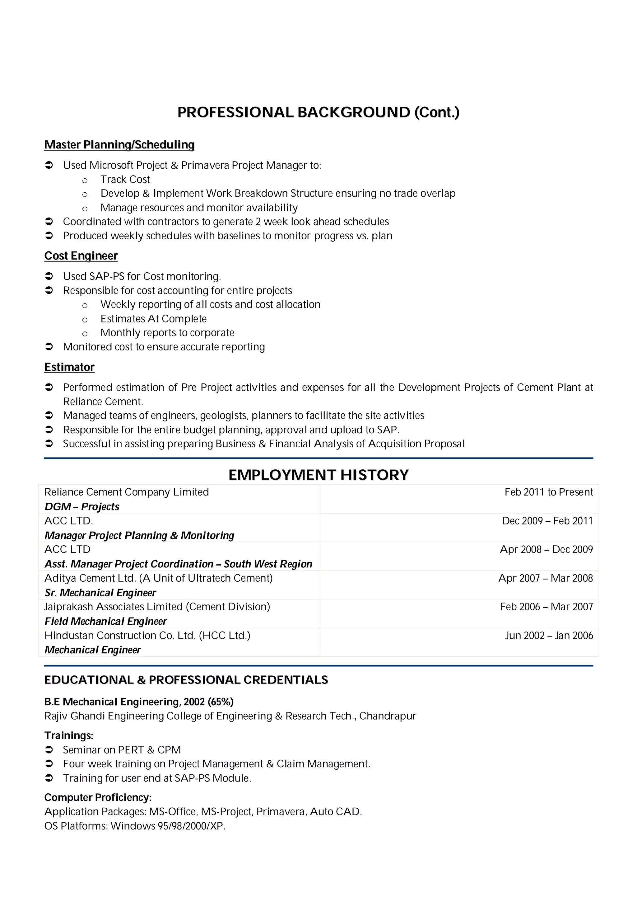 PPRROOFFEESSSSIIOONNAALL BBAACCKKGGRROOUUNNDD ((CCoonntt..))
MMaasstteerr PPllaannnniinngg//SScchheedduulliinngg
 Used Microsoft Project & Primavera Project Manager to:
o Track Cost
o Develop & Implement Work Breakdown Structure ensuring no trade overlap
o Manage resources and monitor availability
 Coordinated with contractors to generate 2 week look ahead schedules
 Produced weekly schedules with baselines to monitor progress vs. plan
CCoosstt EEnnggiinneeeerr
 Used SAP-PS for Cost monitoring.
 Responsible for cost accounting for entire projects
o Weekly reporting of all costs and cost allocation
o Estimates At Complete
o Monthly reports to corporate
 Monitored cost to ensure accurate reporting
EEssttiimmaattoorr
 Performed estimation of Pre Project activities and expenses for all the Development Projects of Cement Plant at
Reliance Cement.
 Managed teams of engineers, geologists, planners to facilitate the site activities
 Responsible for the entire budget planning, approval and upload to SAP.
 Successful in assisting preparing Business & Financial Analysis of Acquisition Proposal
EEMMPPLLOOYYMMEENNTT HHIISSTTOORRYY
Reliance Cement Company Limited
DGM – Projects
Feb 2011 to Present
ACC LTD.
Manager Project Planning & Monitoring
Dec 2009 – Feb 2011
ACC LTD
Asst. Manager Project Coordination – South West Region
Apr 2008 – Dec 2009
Aditya Cement Ltd. (A Unit of Ultratech Cement)
Sr. Mechanical Engineer
Apr 2007 – Mar 2008
Jaiprakash Associates Limited (Cement Division)
Field Mechanical Engineer
Feb 2006 – Mar 2007
Hindustan Construction Co. Ltd. (HCC Ltd.)
Mechanical Engineer
Jun 2002 – Jan 2006
EEDDUUCCAATTIIOONNAALL && PPRROOFFEESSSSIIOONNAALL CCRREEDDEENNTTIIAALLSS
B.E Mechanical Engineering, 2002 (65%)
Rajiv Ghandi Engineering College of Engineering & Research Tech., Chandrapur
Trainings:
 Seminar on PERT & CPM
 Four week training on Project Management & Claim Management.
 Training for user end at SAP-PS Module.
Computer Proficiency:
Application Packages: MS-Office, MS-Project, Primavera, Auto CAD.
OS Platforms: Windows 95/98/2000/XP.
 