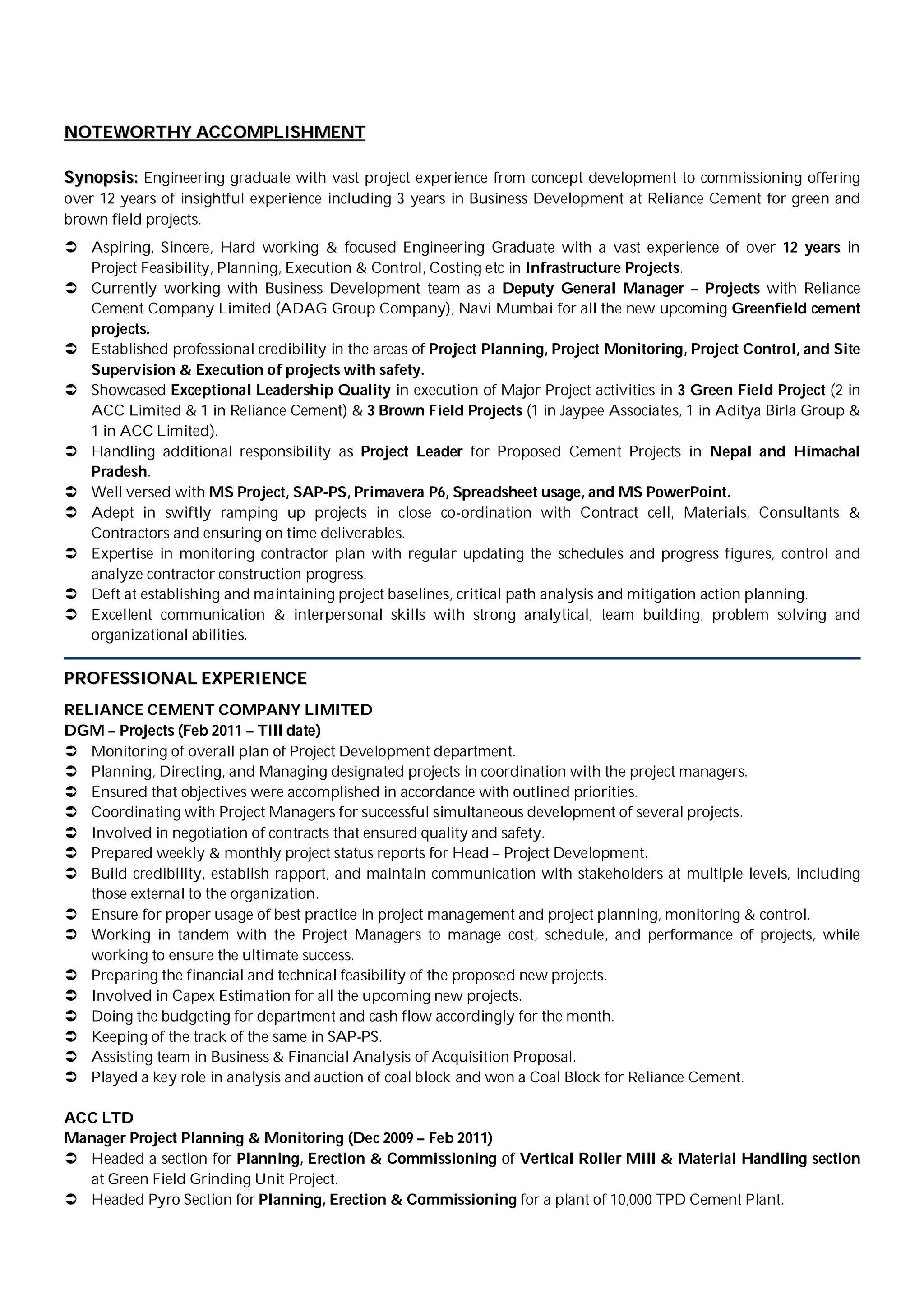 NNOOTTEEWWOORRTTHHYY AACCCCOOMMPPLLIISSHHMMEENNTT
SSyynnooppssiiss:: Engineering graduate with vast project experience from concept development to commissioning offering
over 12 years of insightful experience including 3 years in Business Development at Reliance Cement for green and
brown field projects.
 Aspiring, Sincere, Hard working & focused Engineering Graduate with a vast experience of over 12 years in
Project Feasibility, Planning, Execution & Control, Costing etc in Infrastructure Projects.
 Currently working with Business Development team as a Deputy General Manager – Projects with Reliance
Cement Company Limited (ADAG Group Company), Navi Mumbai for all the new upcoming Greenfield cement
projects.
 Established professional credibility in the areas of Project Planning, Project Monitoring, Project Control, and Site
Supervision & Execution of projects with safety.
 Showcased Exceptional Leadership Quality in execution of Major Project activities in 3 Green Field Project (2 in
ACC Limited & 1 in Reliance Cement) & 3 Brown Field Projects (1 in Jaypee Associates, 1 in Aditya Birla Group &
1 in ACC Limited).
 Handling additional responsibility as Project Leader for Proposed Cement Projects in Nepal and Himachal
Pradesh.
 Well versed with MS Project, SAP-PS, Primavera P6, Spreadsheet usage, and MS PowerPoint.
 Adept in swiftly ramping up projects in close co-ordination with Contract cell, Materials, Consultants &
Contractors and ensuring on time deliverables.
 Expertise in monitoring contractor plan with regular updating the schedules and progress figures, control and
analyze contractor construction progress.
 Deft at establishing and maintaining project baselines, critical path analysis and mitigation action planning.
 Excellent communication & interpersonal skills with strong analytical, team building, problem solving and
organizational abilities.
PPRROOFFEESSSSIIOONNAALL EEXXPPEERRIIEENNCCEE
RELIANCE CEMENT COMPANY LIMITED
DGM – Projects (Feb 2011 – Till date)
 Monitoring of overall plan of Project Development department.
 Planning, Directing, and Managing designated projects in coordination with the project managers.
 Ensured that objectives were accomplished in accordance with outlined priorities.
 Coordinating with Project Managers for successful simultaneous development of several projects.
 Involved in negotiation of contracts that ensured quality and safety.
 Prepared weekly & monthly project status reports for Head – Project Development.
 Build credibility, establish rapport, and maintain communication with stakeholders at multiple levels, including
those external to the organization.
 Ensure for proper usage of best practice in project management and project planning, monitoring & control.
 Working in tandem with the Project Managers to manage cost, schedule, and performance of projects, while
working to ensure the ultimate success.
 Preparing the financial and technical feasibility of the proposed new projects.
 Involved in Capex Estimation for all the upcoming new projects.
 Doing the budgeting for department and cash flow accordingly for the month.
 Keeping of the track of the same in SAP-PS.
 Assisting team in Business & Financial Analysis of Acquisition Proposal.
 Played a key role in analysis and auction of coal block and won a Coal Block for Reliance Cement.
ACC LTD
Manager Project Planning & Monitoring (Dec 2009 – Feb 2011)
 Headed a section for Planning, Erection & Commissioning of Vertical Roller Mill & Material Handling section
at Green Field Grinding Unit Project.
 Headed Pyro Section for Planning, Erection & Commissioning for a plant of 10,000 TPD Cement Plant.
 
