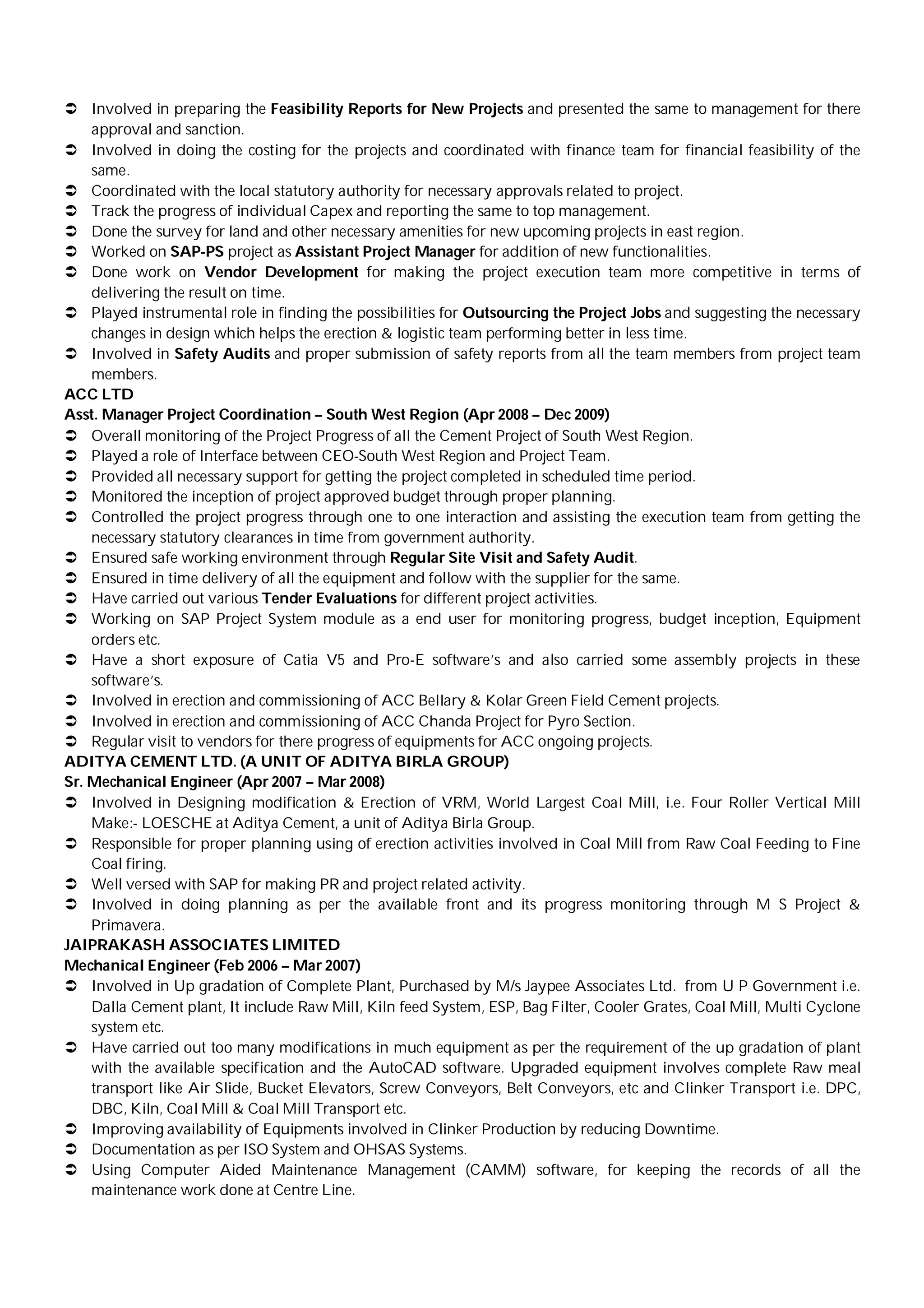  Involved in preparing the Feasibility Reports for New Projects and presented the same to management for there
approval and sanction.
 Involved in doing the costing for the projects and coordinated with finance team for financial feasibility of the
same.
 Coordinated with the local statutory authority for necessary approvals related to project.
 Track the progress of individual Capex and reporting the same to top management.
 Done the survey for land and other necessary amenities for new upcoming projects in east region.
 Worked on SAP-PS project as Assistant Project Manager for addition of new functionalities.
 Done work on Vendor Development for making the project execution team more competitive in terms of
delivering the result on time.
 Played instrumental role in finding the possibilities for Outsourcing the Project Jobs and suggesting the necessary
changes in design which helps the erection & logistic team performing better in less time.
 Involved in Safety Audits and proper submission of safety reports from all the team members from project team
members.
ACC LTD
Asst. Manager Project Coordination – South West Region (Apr 2008 – Dec 2009)
 Overall monitoring of the Project Progress of all the Cement Project of South West Region.
 Played a role of Interface between CEO-South West Region and Project Team.
 Provided all necessary support for getting the project completed in scheduled time period.
 Monitored the inception of project approved budget through proper planning.
 Controlled the project progress through one to one interaction and assisting the execution team from getting the
necessary statutory clearances in time from government authority.
 Ensured safe working environment through Regular Site Visit and Safety Audit.
 Ensured in time delivery of all the equipment and follow with the supplier for the same.
 Have carried out various Tender Evaluations for different project activities.
 Working on SAP Project System module as a end user for monitoring progress, budget inception, Equipment
orders etc.
 Have a short exposure of Catia V5 and Pro-E software’s and also carried some assembly projects in these
software’s.
 Involved in erection and commissioning of ACC Bellary & Kolar Green Field Cement projects.
 Involved in erection and commissioning of ACC Chanda Project for Pyro Section.
 Regular visit to vendors for there progress of equipments for ACC ongoing projects.
ADITYA CEMENT LTD. (A UNIT OF ADITYA BIRLA GROUP)
Sr. Mechanical Engineer (Apr 2007 – Mar 2008)
 Involved in Designing modification & Erection of VRM, World Largest Coal Mill, i.e. Four Roller Vertical Mill
Make:- LOESCHE at Aditya Cement, a unit of Aditya Birla Group.
 Responsible for proper planning using of erection activities involved in Coal Mill from Raw Coal Feeding to Fine
Coal firing.
 Well versed with SAP for making PR and project related activity.
 Involved in doing planning as per the available front and its progress monitoring through M S Project &
Primavera.
JAIPRAKASH ASSOCIATES LIMITED
Mechanical Engineer (Feb 2006 – Mar 2007)
 Involved in Up gradation of Complete Plant, Purchased by M/s Jaypee Associates Ltd. from U P Government i.e.
Dalla Cement plant, It include Raw Mill, Kiln feed System, ESP, Bag Filter, Cooler Grates, Coal Mill, Multi Cyclone
system etc.
 Have carried out too many modifications in much equipment as per the requirement of the up gradation of plant
with the available specification and the AutoCAD software. Upgraded equipment involves complete Raw meal
transport like Air Slide, Bucket Elevators, Screw Conveyors, Belt Conveyors, etc and Clinker Transport i.e. DPC,
DBC, Kiln, Coal Mill & Coal Mill Transport etc.
 Improving availability of Equipments involved in Clinker Production by reducing Downtime.
 Documentation as per ISO System and OHSAS Systems.
 Using Computer Aided Maintenance Management (CAMM) software, for keeping the records of all the
maintenance work done at Centre Line.
 