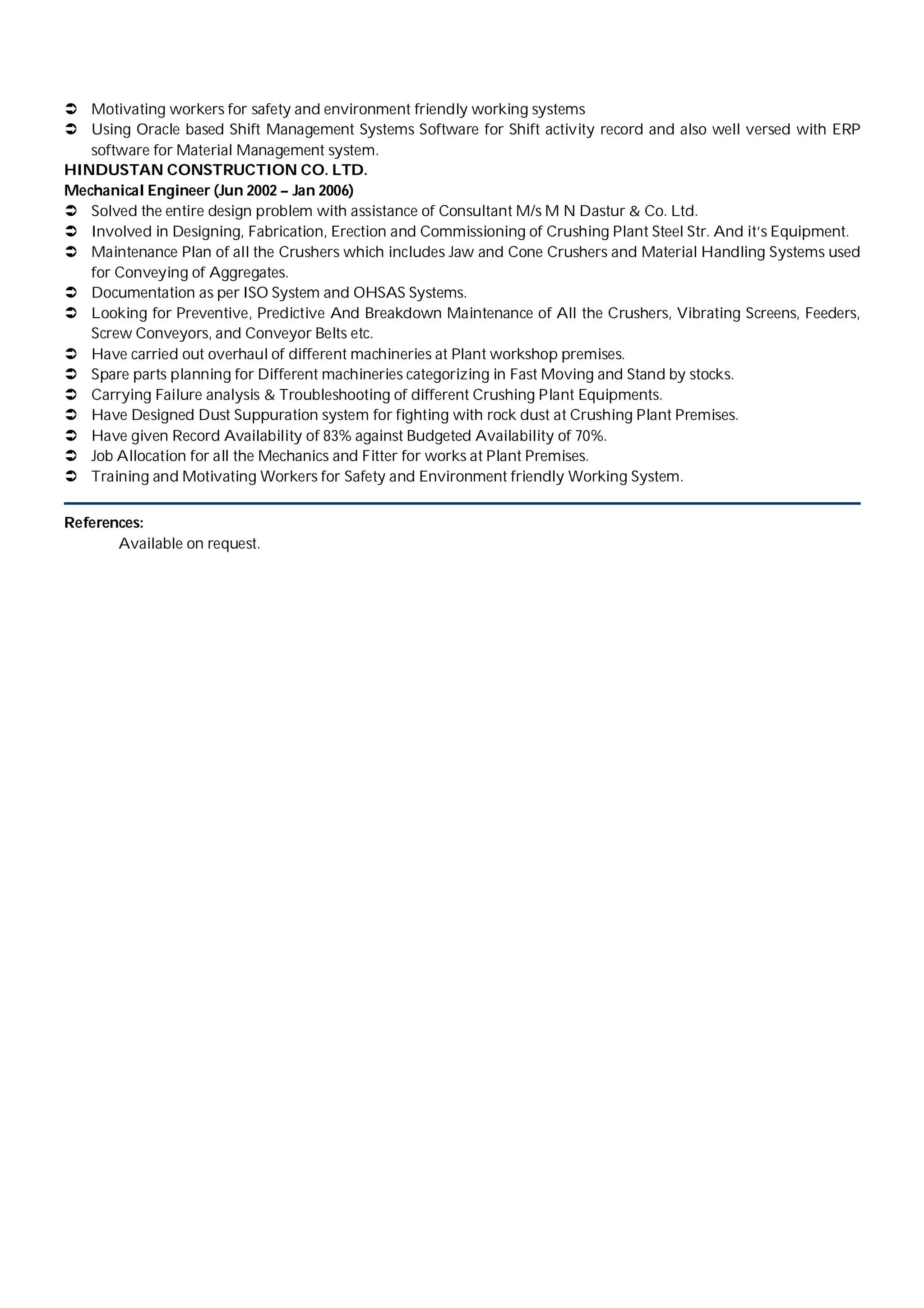  Motivating workers for safety and environment friendly working systems
 Using Oracle based Shift Management Systems Software for Shift activity record and also well versed with ERP
software for Material Management system.
HINDUSTAN CONSTRUCTION CO. LTD.
Mechanical Engineer (Jun 2002 – Jan 2006)
 Solved the entire design problem with assistance of Consultant M/s M N Dastur & Co. Ltd.
 Involved in Designing, Fabrication, Erection and Commissioning of Crushing Plant Steel Str. And it’s Equipment.
 Maintenance Plan of all the Crushers which includes Jaw and Cone Crushers and Material Handling Systems used
for Conveying of Aggregates.
 Documentation as per ISO System and OHSAS Systems.
 Looking for Preventive, Predictive And Breakdown Maintenance of All the Crushers, Vibrating Screens, Feeders,
Screw Conveyors, and Conveyor Belts etc.
 Have carried out overhaul of different machineries at Plant workshop premises.
 Spare parts planning for Different machineries categorizing in Fast Moving and Stand by stocks.
 Carrying Failure analysis & Troubleshooting of different Crushing Plant Equipments.
 Have Designed Dust Suppuration system for fighting with rock dust at Crushing Plant Premises.
 Have given Record Availability of 83% against Budgeted Availability of 70%.
 Job Allocation for all the Mechanics and Fitter for works at Plant Premises.
 Training and Motivating Workers for Safety and Environment friendly Working System.
References:
Available on request.
 