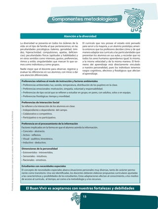 Atención a la diversidad

                                                                                                     La diversidad se presenta en todos los órdenes de la         El currículo que nos provee el estado está pensado
                                                                                                     vida: en el tipo de familia al que pertenecemos; en las      para servir a la mayoría, a un alumno prototipo; ameri-
                                                                                                     peculiaridades psicológicas (talento, genialidad, timi-      ta entonces que los profesores decidan cómo y de qué
                                                                                                     dez, hiperactividad, compulsiones, apatías, deficien-        manera adaptar ese currículo a las particularidades que
                                                                                                     cias); peculiaridades físicas (aptitudes y habilidades) y    presentan los alumnos en sus aulas, y recordar que no
                                                                                                     en otros sentidos como intereses, gustos, preferencias,      todos los seres humanos aprendemos igual, lo mismo,
                                                                                                     ritmos y estilo; singularidades que marcan lo que so-        a la misma velocidad y de la misma manera. El fenó-
                                                                                                     mos como individuos y como grupos.                           meno del aprendizaje está directamente vinculado
                                                                                                                                                                  a nuestra personalidad, pues los individuos tenemos
                                                                                                     Nadie mejor que el docente para observar, registrar y
                                                                                                                                                                  rasgos cognitivos, afectivos y fisiológicos que afectan
                                                                                                     evaluar las diferencias en sus alumnos, con miras a dar
                                                                                                                                                                  el aprendizaje.
                                                                                                     una atención diferenciada.

                                                                                                      Preferencias relativas al modo de instrucción y factores ambientales
                                                                                                      • Preferencias ambientales: luz, sonido, temperatura, distribución de los pupitres en la clase.
                                                                                                      • Preferencias emocionales: motivación, simpatía, voluntad y responsabilidad.
                                                                                                      • Preferencias de tipo social que se refieren a estudiar en grupo, en pares, con adultos, solos o en equipo.
                                                                                                      • Preferencias fisiológicas: tiempo y movilidad.

                                                                                                      Preferencias de Interacción Social
                                                                                                      Se refieren a la interacción de los alumnos en clase.
                                                                                                      • Independiente o dependiente del campo.
Prohibida la reproducción total o parcial por cualquier medio sin permiso escrito de la Editorial.




                                                                                                      • Colaborativo o competitivo.
                                                                                                      • Participativo o no participativo.

                                                                                                      Preferencia en el procesamiento de la información
                                                                                                      Factores implicados en la forma en que el alumno asimila la información.
                                                                                                      • Concreto - abstracto.
                                                                                                      • Activo - reflexivo.
                                                                                                      • Visual - auditivo, kinestésico.
                                                                                                      • Inductivo - deductivo.

                                                                                                      Dimensiones de la personalidad
                                                                                                      • Extrovertidos - introvertidos.
                                                                                                      • Sensoriales - intuitivos.
                                                                                                      • Racionales - emotivos.

                                                                                                      Estudiantes con necesidades especiales
                                                                                                      El concepto de necesidades especiales abarca situaciones personales muy diversas, tanto de carácter perma-
                                                                                                      nente como transitorio. Una vez identificadas, los docentes deberán elaborar propuestas curriculares ajustadas
                                                                                                      a las características y posibilidades de los estudiantes. Estas adaptaciones afectan al conocimiento, a los medios
                                                                                                      de acceso al currículo, al tiempo, así como a la metodología y a los recursos.


                                                                                                          El Buen Vivir es aceptarnos con nuestras fortalezas y debilidades

                                                                                                                                                                  13
 
