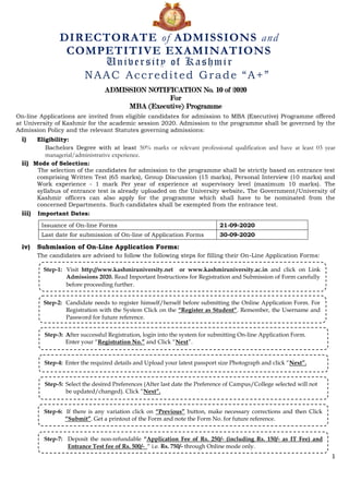 1
ADMISSION NOTIFICATION No. 10 of 2020
For
MBA (Executive) Programme
On-line Applications are invited from eligible candidates for admission to MBA (Executive) Programme offered
at University of Kashmir for the academic session 2020. Admission to the programme shall be governed by the
Admission Policy and the relevant Statutes governing admissions:
i) Eligibility:
Bachelors Degree with at least 50% marks or relevant professional qualification and have at least 03 year
managerial/administrative experience.
ii) Mode of Selection:
The selection of the candidates for admission to the programme shall be strictly based on entrance test
comprising Written Test (65 marks), Group Discussion (15 marks), Personal Interview (10 marks) and
Work experience - 1 mark Per year of experience at supervisory level (maximum 10 marks). The
syllabus of entrance test is already uploaded on the University website. The Government/University of
Kashmir officers can also apply for the programme which shall have to be nominated from the
concerned Departments. Such candidates shall be exempted from the entrance test.
iii) Important Dates:
Issuance of On-line Forms 21-09-2020
Last date for submission of On-line of Application Forms 30-09-2020
iv) Submission of On-Line Application Forms:
The candidates are advised to follow the following steps for filling their On-Line Application Forms:
DIRECTORATE of ADMISSIONS and
COMPETITIVE EXAMINATIONS
University of Kashmir
NAAC Accredited Grade “A+”
Step-1: Visit http://www.kashmiruniversity.net or www.kashmiruniversity.ac.in and click on Link
Admissions 2020. Read Important Instructions for Registration and Submission of Form carefully
before proceeding further.
Step-2: Candidate needs to register himself/herself before submitting the Online Application Form. For
Registration with the System Click on the “Register as Student”. Remember, the Username and
Password for future reference.
Step-3: After successful Registration, login into the system for submitting On-line Application Form.
Enter your “Registration No.” and Click “Next”.
Step-4: Enter the required details and Upload your latest passport size Photograph and click “Next”.
Step-5: Select the desired Preferences (After last date the Preference of Campus/College selected will not
be updated/changed). Click “Next”.
Step-6: If there is any variation click on “Previous” button, make necessary corrections and then Click
“Submit”. Get a printout of the Form and note the Form No. for future reference.
Step-7: Deposit the non-refundable “Application Fee of Rs. 250/- (including Rs. 150/- as IT Fee) and
Entrance Test fee of Rs. 500/- “ i.e. Rs. 750/- through Online mode only.
 