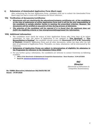 2
v) Submission of downloaded Application Form (Hard copy):
After submitting the On-Line Application Form, candidate need not to submit the downloaded Form
(hard copy) but had to retain with themselves for future reference.
VII) Verification of documents/certificates:
 Directorate will not check/verify the educational/category certificates etc. of the candidates
at the time of submission of online Application Form and it will be the sole responsibility of
the candidate to satisfy whether he/she is meeting the prescribed criterion. However, the
documents will be verified at any point of time during process of Admission.
 The selection of the candidate will be rejected if it is found that the applicant does not
fulfill the eligibility criteria or has misrepresented/suppressed the information.
VIII) Additional information:
 The candidates must check the status of their Application Forms after three days of its online
submission. In case, the status of Application is not updated to “Fee Received” or “Fee
Reconciliation is Pending”, the candidate should contact the Directorate of IT & SS, University
of Kashmir, alongwith Application Form and all other documents, within two days after the last
date of submission of Application Form. Thereafter, no claim, whatsoever, will be entertained by the
University.
 Submission of Application Forms are subject to determination of eligibility for admission to
the Programme by reference to the Admission Policy-2020.
 For any further query/ information, the candidates are welcome to contact University on following
numbers:
 Office of the Directorate of Admissions & Competitive Examinations: Direct Numbers : 0194-2272063
 Email ID: admissions@kashmiruniversity.ac.in
Sd/-
Director
(Directorate of Admissions &
Competitive Examinations)
No: F(MBA (Executive) Admissions–20)/DACE/KU/20
Dated:- 19-09-2020
 